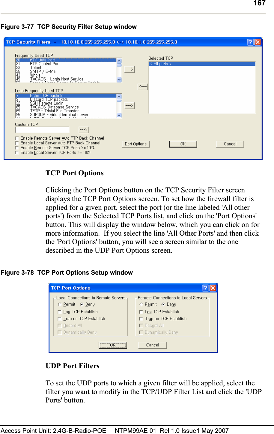 167Access Point Unit: 2.4G-B-Radio-POE     NTPM99AE 01  Rel 1.0 Issue1 May 2007 Figure 3-77  TCP Security Filter Setup window TCP Port Options  Clicking the Port Options button on the TCP Security Filter screen displays the TCP Port Options screen. To set how the firewall filter is applied for a given port, select the port (or the line labeled &apos;All other ports&apos;) from the Selected TCP Ports list, and click on the &apos;Port Options&apos; button. This will display the window below, which you can click on for more information.  If you select the line &apos;All Other Ports&apos; and then click the &apos;Port Options&apos; button, you will see a screen similar to the one described in the UDP Port Options screen. Figure 3-78  TCP Port Options Setup window UDP Port FiltersTo set the UDP ports to which a given filter will be applied, select the filter you want to modify in the TCP/UDP Filter List and click the &apos;UDP Ports&apos; button.  
