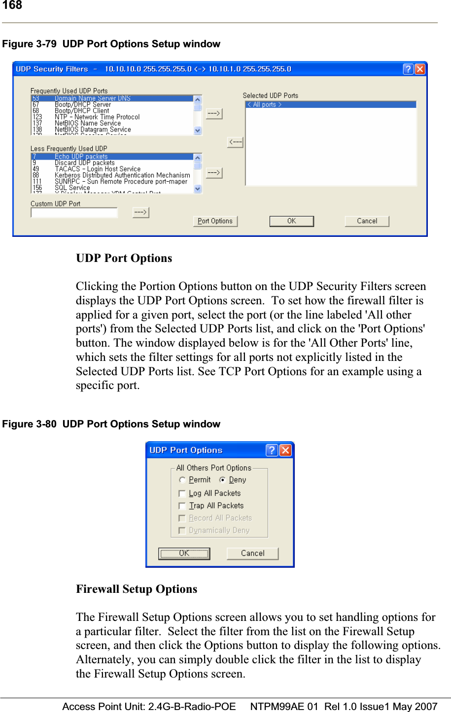 168 Access Point Unit: 2.4G-B-Radio-POE     NTPM99AE 01  Rel 1.0 Issue1 May 2007Figure 3-79  UDP Port Options Setup window UDP Port OptionsClicking the Portion Options button on the UDP Security Filters screen displays the UDP Port Options screen.  To set how the firewall filter is applied for a given port, select the port (or the line labeled &apos;All other ports&apos;) from the Selected UDP Ports list, and click on the &apos;Port Options&apos; button. The window displayed below is for the &apos;All Other Ports&apos; line, which sets the filter settings for all ports not explicitly listed in the Selected UDP Ports list. See TCP Port Options for an example using a specific port. Figure 3-80  UDP Port Options Setup window Firewall Setup Options  The Firewall Setup Options screen allows you to set handling options for a particular filter.  Select the filter from the list on the Firewall Setup screen, and then click the Options button to display the following options. Alternately, you can simply double click the filter in the list to display the Firewall Setup Options screen. 