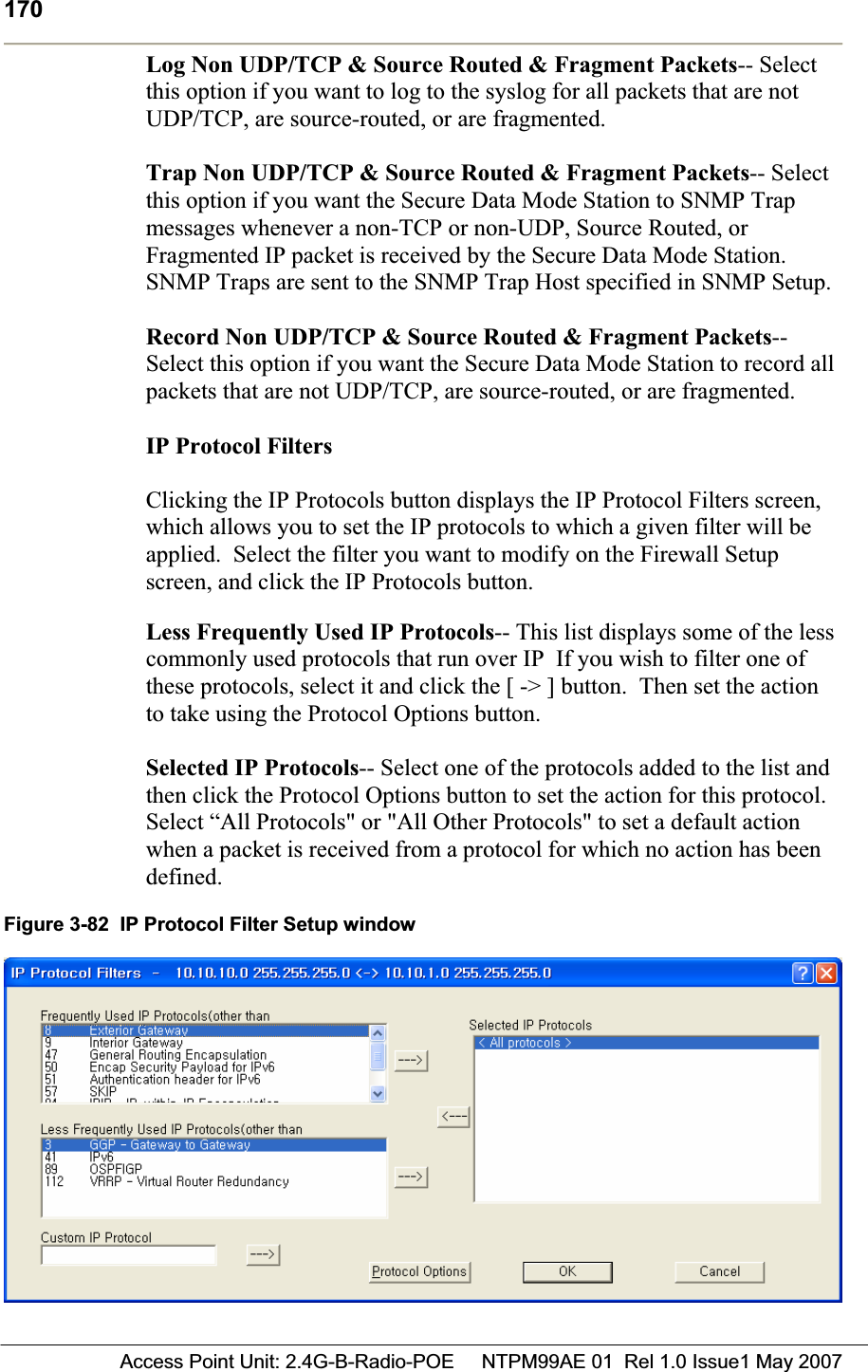 170 Access Point Unit: 2.4G-B-Radio-POE     NTPM99AE 01  Rel 1.0 Issue1 May 2007Log Non UDP/TCP &amp; Source Routed &amp; Fragment Packets-- Select this option if you want to log to the syslog for all packets that are not UDP/TCP, are source-routed, or are fragmented. Trap Non UDP/TCP &amp; Source Routed &amp; Fragment Packets-- Select this option if you want the Secure Data Mode Station to SNMP Trap messages whenever a non-TCP or non-UDP, Source Routed, or Fragmented IP packet is received by the Secure Data Mode Station. SNMP Traps are sent to the SNMP Trap Host specified in SNMP Setup. Record Non UDP/TCP &amp; Source Routed &amp; Fragment Packets--Select this option if you want the Secure Data Mode Station to record all packets that are not UDP/TCP, are source-routed, or are fragmented. IP Protocol FiltersClicking the IP Protocols button displays the IP Protocol Filters screen, which allows you to set the IP protocols to which a given filter will be applied.  Select the filter you want to modify on the Firewall Setup screen, and click the IP Protocols button. Less Frequently Used IP Protocols-- This list displays some of the less commonly used protocols that run over IP  If you wish to filter one of these protocols, select it and click the [ -&gt; ] button.  Then set the action to take using the Protocol Options button. Selected IP Protocols-- Select one of the protocols added to the list and then click the Protocol Options button to set the action for this protocol.Select “All Protocols&quot; or &quot;All Other Protocols&quot; to set a default action when a packet is received from a protocol for which no action has been defined.Figure 3-82  IP Protocol Filter Setup window 