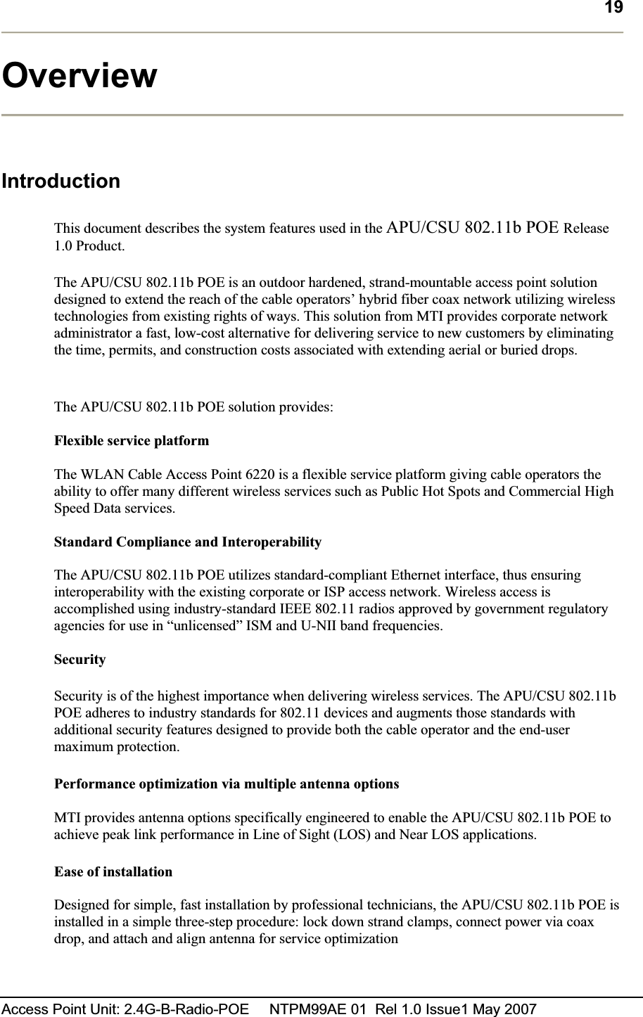 19Access Point Unit: 2.4G-B-Radio-POE     NTPM99AE 01  Rel 1.0 Issue1 May 2007 OverviewIntroduction This document describes the system features used in the APU/CSU 802.11b POE Release1.0 Product. The APU/CSU 802.11b POE is an outdoor hardened, strand-mountable access point solution designed to extend the reach of the cable operators’ hybrid fiber coax network utilizing wireless technologies from existing rights of ways. This solution from MTI provides corporate network administrator a fast, low-cost alternative for delivering service to new customers by eliminating the time, permits, and construction costs associated with extending aerial or buried drops. The APU/CSU 802.11b POE solution provides: Flexible service platform The WLAN Cable Access Point 6220 is a flexible service platform giving cable operators the ability to offer many different wireless services such as Public Hot Spots and Commercial High Speed Data services. Standard Compliance and Interoperability The APU/CSU 802.11b POE utilizes standard-compliant Ethernet interface, thus ensuring interoperability with the existing corporate or ISP access network. Wireless access is accomplished using industry-standard IEEE 802.11 radios approved by government regulatory agencies for use in “unlicensed” ISM and U-NII band frequencies. SecuritySecurity is of the highest importance when delivering wireless services. The APU/CSU 802.11b POE adheres to industry standards for 802.11 devices and augments those standards with additional security features designed to provide both the cable operator and the end-user maximum protection. Performance optimization via multiple antenna options MTI provides antenna options specifically engineered to enable the APU/CSU 802.11b POE to achieve peak link performance in Line of Sight (LOS) and Near LOS applications.Ease of installation Designed for simple, fast installation by professional technicians, the APU/CSU 802.11b POE is installed in a simple three-step procedure: lock down strand clamps, connect power via coax drop, and attach and align antenna for service optimization 
