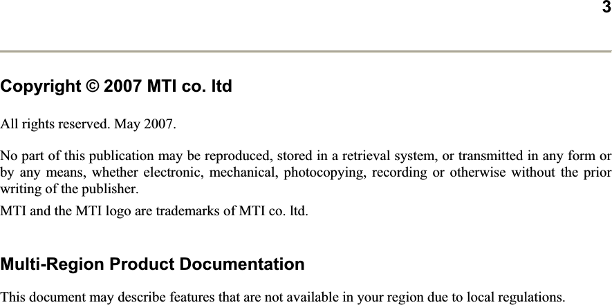 3Copyright © 2007 MTI co. ltdAll rights reserved. May 2007.  No part of this publication may be reproduced, stored in a retrieval system, or transmitted in any form or by any means, whether electronic, mechanical, photocopying, recording or otherwise without the prior writing of the publisher.  MTI and the MTI logo are trademarks of MTI co. ltd.  Multi-Region Product Documentation This document may describe features that are not available in your region due to local regulations.  