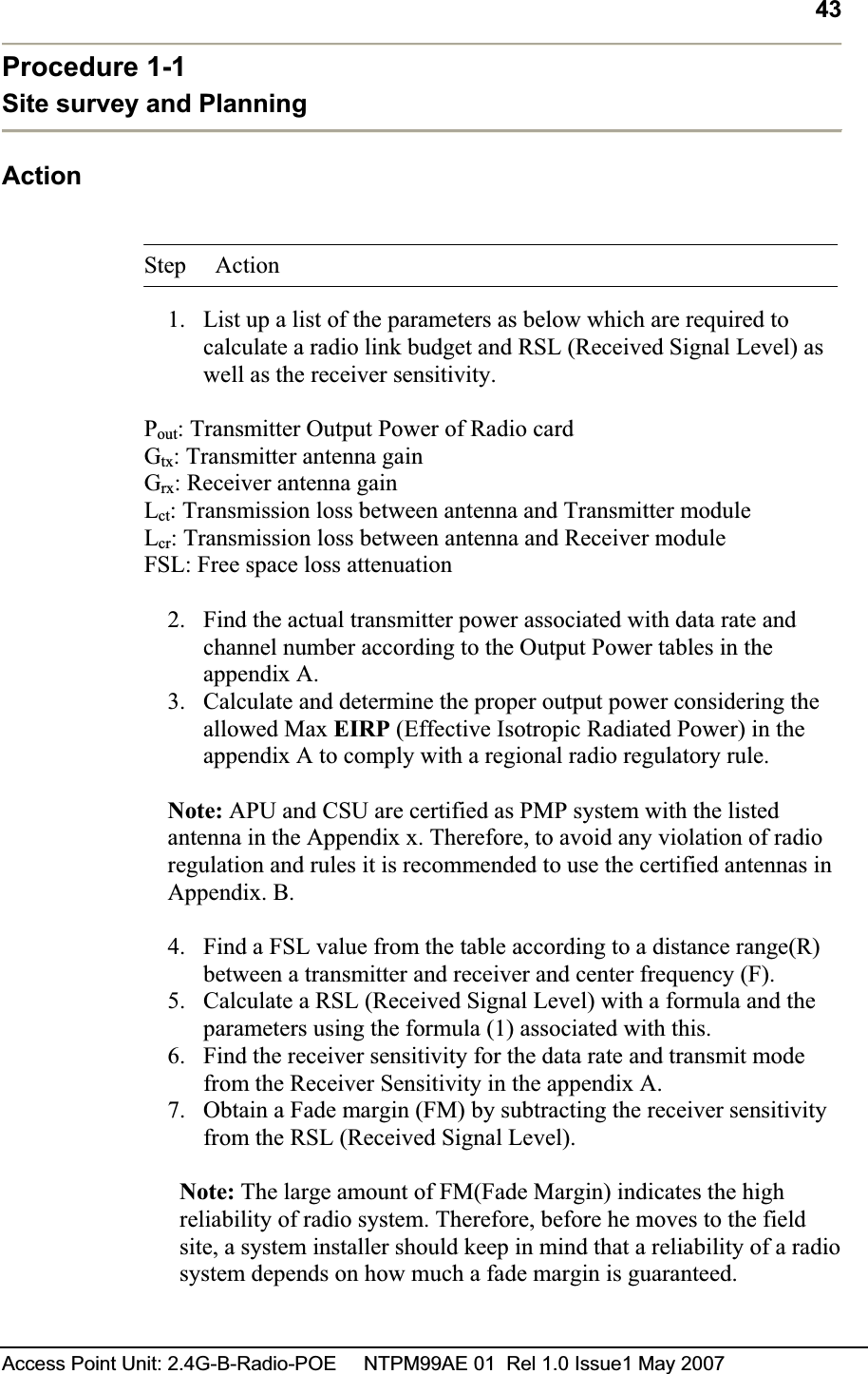 43Access Point Unit: 2.4G-B-Radio-POE     NTPM99AE 01  Rel 1.0 Issue1 May 2007 Procedure 1-1 Site survey and Planning  ActionStep Action 1. List up a list of the parameters as below which are required to calculate a radio link budget and RSL (Received Signal Level) as well as the receiver sensitivity.  Pout: Transmitter Output Power of Radio card  Gtx: Transmitter antenna gain  Grx: Receiver antenna gain  Lct: Transmission loss between antenna and Transmitter module Lcr: Transmission loss between antenna and Receiver module  FSL: Free space loss attenuation 2. Find the actual transmitter power associated with data rate and channel number according to the Output Power tables in the appendix A.3. Calculate and determine the proper output power considering the allowed Max EIRP (Effective Isotropic Radiated Power) in the appendix A to comply with a regional radio regulatory rule.Note: APU and CSU are certified as PMP system with the listed antenna in the Appendix x. Therefore, to avoid any violation of radio regulation and rules it is recommended to use the certified antennas in Appendix. B. 4. Find a FSL value from the table according to a distance range(R) between a transmitter and receiver and center frequency (F).  5. Calculate a RSL (Received Signal Level) with a formula and the parameters using the formula (1) associated with this.  6. Find the receiver sensitivity for the data rate and transmit mode from the Receiver Sensitivity in the appendix A.  7. Obtain a Fade margin (FM) by subtracting the receiver sensitivity from the RSL (Received Signal Level).  Note: The large amount of FM(Fade Margin) indicates the high reliability of radio system. Therefore, before he moves to the field site, a system installer should keep in mind that a reliability of a radio system depends on how much a fade margin is guaranteed.  