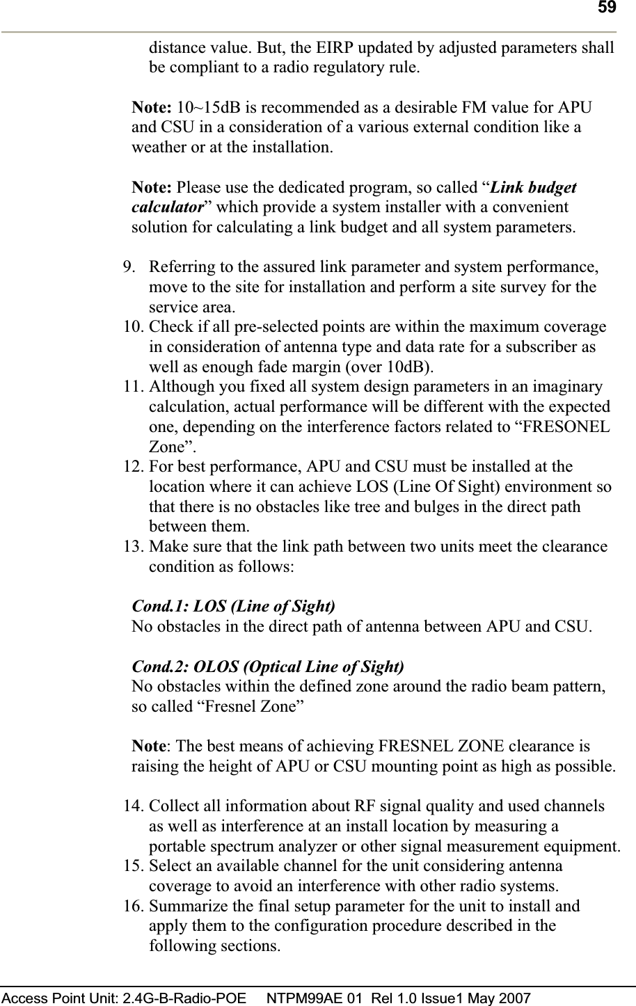 59Access Point Unit: 2.4G-B-Radio-POE     NTPM99AE 01  Rel 1.0 Issue1 May 2007 distance value. But, the EIRP updated by adjusted parameters shall be compliant to a radio regulatory rule.  Note: 10~15dB is recommended as a desirable FM value for APU and CSU in a consideration of a various external condition like a weather or at the installation.Note: Please use the dedicated program, so called “Link budget calculator” which provide a system installer with a convenient solution for calculating a link budget and all system parameters.  9. Referring to the assured link parameter and system performance, move to the site for installation and perform a site survey for the service area.  10. Check if all pre-selected points are within the maximum coverage in consideration of antenna type and data rate for a subscriber as well as enough fade margin (over 10dB).  11. Although you fixed all system design parameters in an imaginary calculation, actual performance will be different with the expected one, depending on the interference factors related to “FRESONEL Zone”.12. For best performance, APU and CSU must be installed at the location where it can achieve LOS (Line Of Sight) environment so that there is no obstacles like tree and bulges in the direct path between them.13. Make sure that the link path between two units meet the clearance condition as follows:Cond.1: LOS (Line of Sight) No obstacles in the direct path of antenna between APU and CSU.Cond.2: OLOS (Optical Line of Sight) No obstacles within the defined zone around the radio beam pattern, so called “Fresnel Zone”Note: The best means of achieving FRESNEL ZONE clearance is raising the height of APU or CSU mounting point as high as possible.14. Collect all information about RF signal quality and used channels as well as interference at an install location by measuring a portable spectrum analyzer or other signal measurement equipment. 15. Select an available channel for the unit considering antenna coverage to avoid an interference with other radio systems.   16. Summarize the final setup parameter for the unit to install and apply them to the configuration procedure described in the following sections.