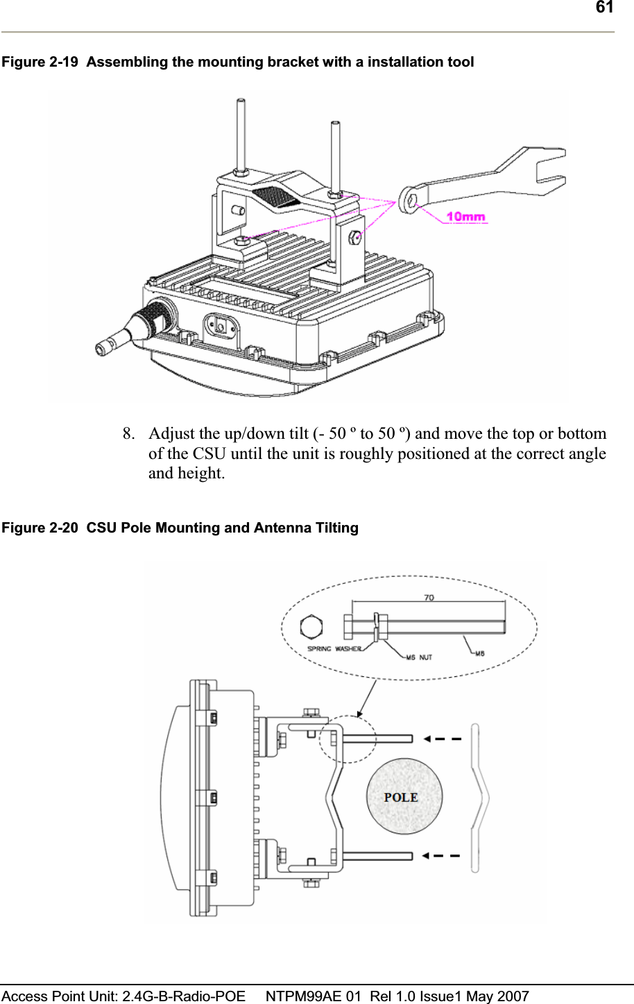61Access Point Unit: 2.4G-B-Radio-POE     NTPM99AE 01  Rel 1.0 Issue1 May 2007 Figure 2-19  Assembling the mounting bracket with a installation tool 8. Adjust the up/down tilt (- 50 º to 50 º) and move the top or bottom of the CSU until the unit is roughly positioned at the correct angle and height. Figure 2-20  CSU Pole Mounting and Antenna Tilting  
