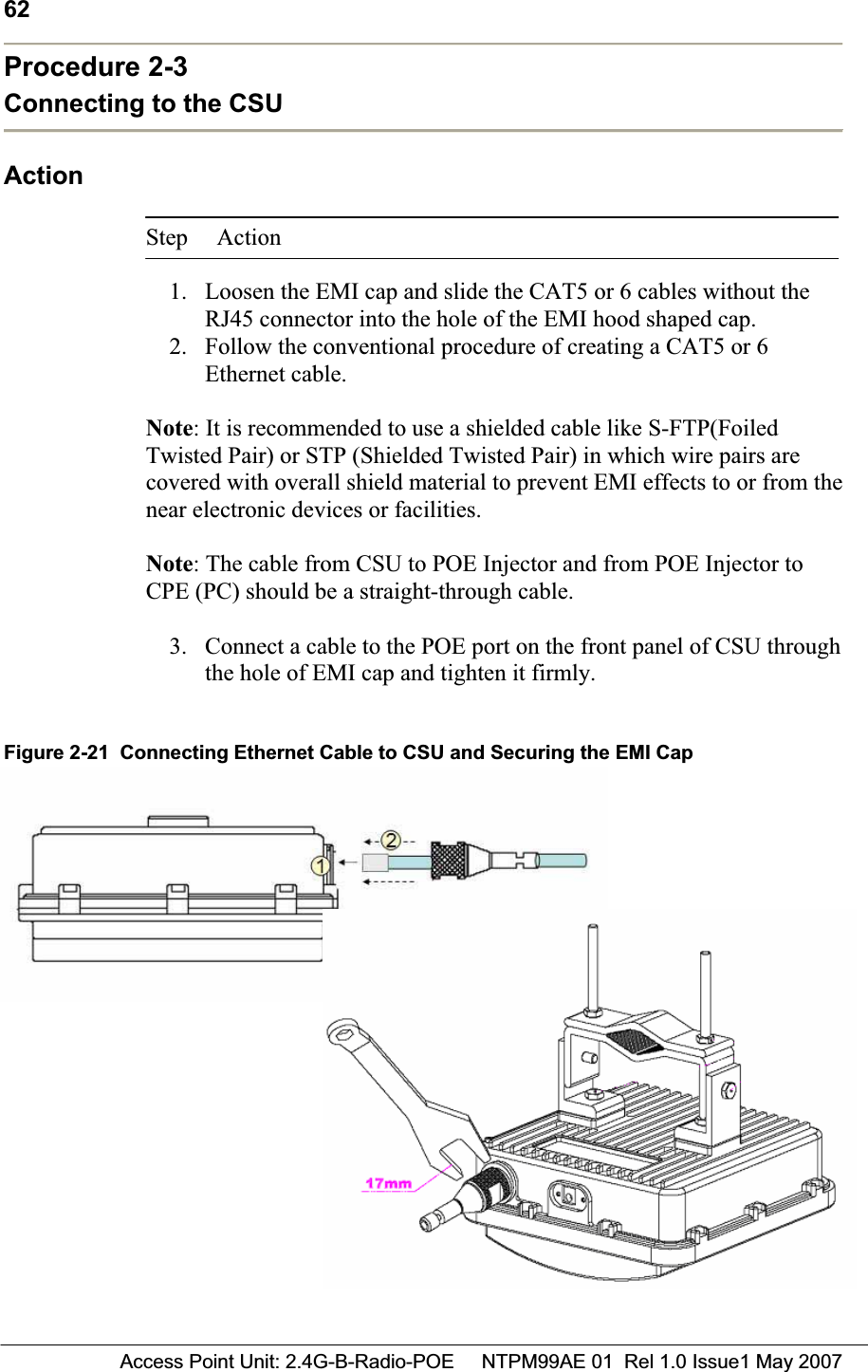 62 Access Point Unit: 2.4G-B-Radio-POE     NTPM99AE 01  Rel 1.0 Issue1 May 2007Procedure 2-3 Connecting to the CSU ActionStep Action 1. Loosen the EMI cap and slide the CAT5 or 6 cables without the RJ45 connector into the hole of the EMI hood shaped cap. 2. Follow the conventional procedure of creating a CAT5 or 6 Ethernet cable. Note: It is recommended to use a shielded cable like S-FTP(Foiled Twisted Pair) or STP (Shielded Twisted Pair) in which wire pairs are covered with overall shield material to prevent EMI effects to or from the near electronic devices or facilities.Note: The cable from CSU to POE Injector and from POE Injector to CPE (PC) should be a straight-through cable.3. Connect a cable to the POE port on the front panel of CSU through the hole of EMI cap and tighten it firmly. Figure 2-21  Connecting Ethernet Cable to CSU and Securing the EMI Cap 