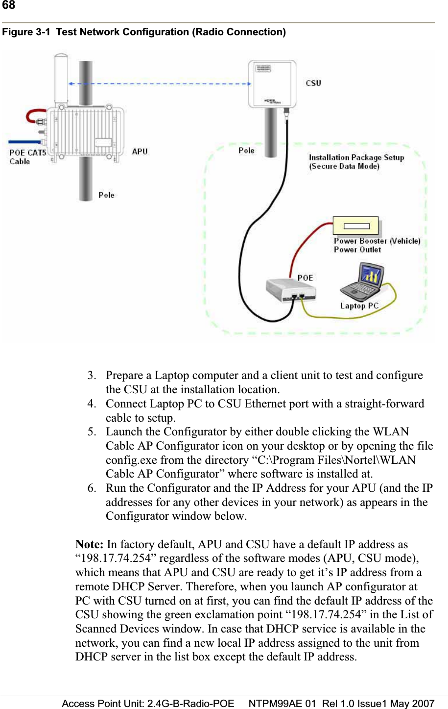 68 Access Point Unit: 2.4G-B-Radio-POE     NTPM99AE 01  Rel 1.0 Issue1 May 2007Figure 3-1 Test Network Configuration (Radio Connection) 3. Prepare a Laptop computer and a client unit to test and configure the CSU at the installation location.4. Connect Laptop PC to CSU Ethernet port with a straight-forward cable to setup. 5. Launch the Configurator by either double clicking the WLAN Cable AP Configurator icon on your desktop or by opening the file config.exe from the directory “C:\Program Files\Nortel\WLAN Cable AP Configurator” where software is installed at.  6. Run the Configurator and the IP Address for your APU (and the IP addresses for any other devices in your network) as appears in the Configurator window below. Note: In factory default, APU and CSU have a default IP address as “198.17.74.254” regardless of the software modes (APU, CSU mode), which means that APU and CSU are ready to get it’s IP address from a remote DHCP Server. Therefore, when you launch AP configurator at PC with CSU turned on at first, you can find the default IP address of the CSU showing the green exclamation point “198.17.74.254” in the List of Scanned Devices window. In case that DHCP service is available in the  network, you can find a new local IP address assigned to the unit from DHCP server in the list box except the default IP address.