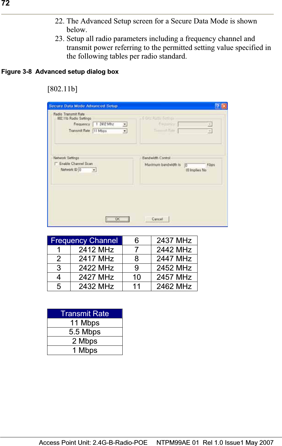 72 Access Point Unit: 2.4G-B-Radio-POE     NTPM99AE 01  Rel 1.0 Issue1 May 200722. The Advanced Setup screen for a Secure Data Mode is shown below.23. Setup all radio parameters including a frequency channel and transmit power referring to the permitted setting value specified in the following tables per radio standard.Figure 3-8  Advanced setup dialog box [802.11b]Frequency Channel 6 2437 MHz1 2412 MHz  7 2442 MHz2 2417 MHz  8 2447 MHz3 2422 MHz  9 2452 MHz4  2427 MHz  10  2457 MHz5  2432 MHz  11  2462 MHzTransmit Rate 11 Mbps 5.5 Mbps 2 Mbps 1 Mbps 