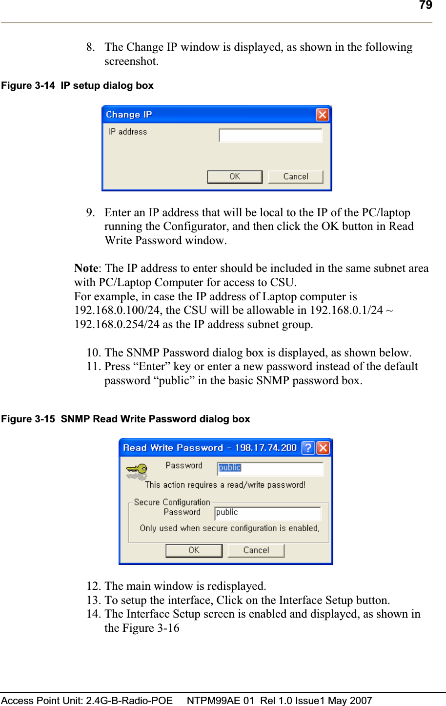 79Access Point Unit: 2.4G-B-Radio-POE     NTPM99AE 01  Rel 1.0 Issue1 May 2007 8. The Change IP window is displayed, as shown in the following screenshot. Figure 3-14  IP setup dialog box 9. Enter an IP address that will be local to the IP of the PC/laptop running the Configurator, and then click the OK button in Read Write Password window.   Note: The IP address to enter should be included in the same subnet area with PC/Laptop Computer for access to CSU.  For example, in case the IP address of Laptop computer is 192.168.0.100/24, the CSU will be allowable in 192.168.0.1/24 ~ 192.168.0.254/24 as the IP address subnet group. 10. The SNMP Password dialog box is displayed, as shown below. 11. Press “Enter” key or enter a new password instead of the default password “public” in the basic SNMP password box.Figure 3-15  SNMP Read Write Password dialog box 12. The main window is redisplayed.  13. To setup the interface, Click on the Interface Setup button.14. The Interface Setup screen is enabled and displayed, as shown in the Figure 3-16 