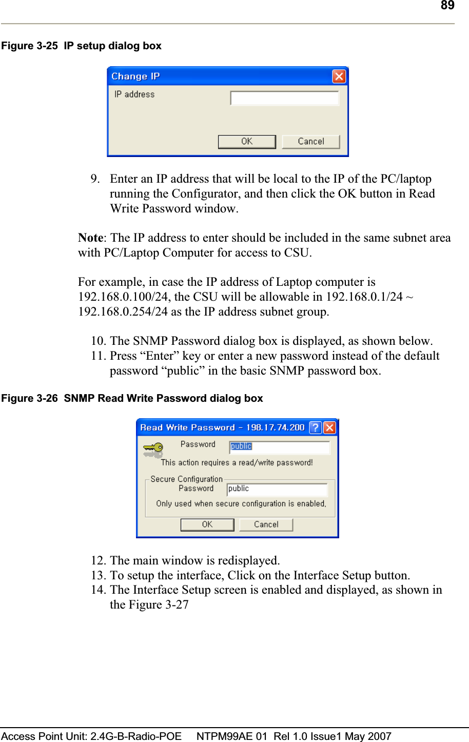 89Access Point Unit: 2.4G-B-Radio-POE     NTPM99AE 01  Rel 1.0 Issue1 May 2007 Figure 3-25  IP setup dialog box 9. Enter an IP address that will be local to the IP of the PC/laptop running the Configurator, and then click the OK button in Read Write Password window.   Note: The IP address to enter should be included in the same subnet area with PC/Laptop Computer for access to CSU.  For example, in case the IP address of Laptop computer is 192.168.0.100/24, the CSU will be allowable in 192.168.0.1/24 ~ 192.168.0.254/24 as the IP address subnet group. 10. The SNMP Password dialog box is displayed, as shown below. 11. Press “Enter” key or enter a new password instead of the default password “public” in the basic SNMP password box.Figure 3-26  SNMP Read Write Password dialog box 12. The main window is redisplayed.  13. To setup the interface, Click on the Interface Setup button.14. The Interface Setup screen is enabled and displayed, as shown in the Figure 3-27 