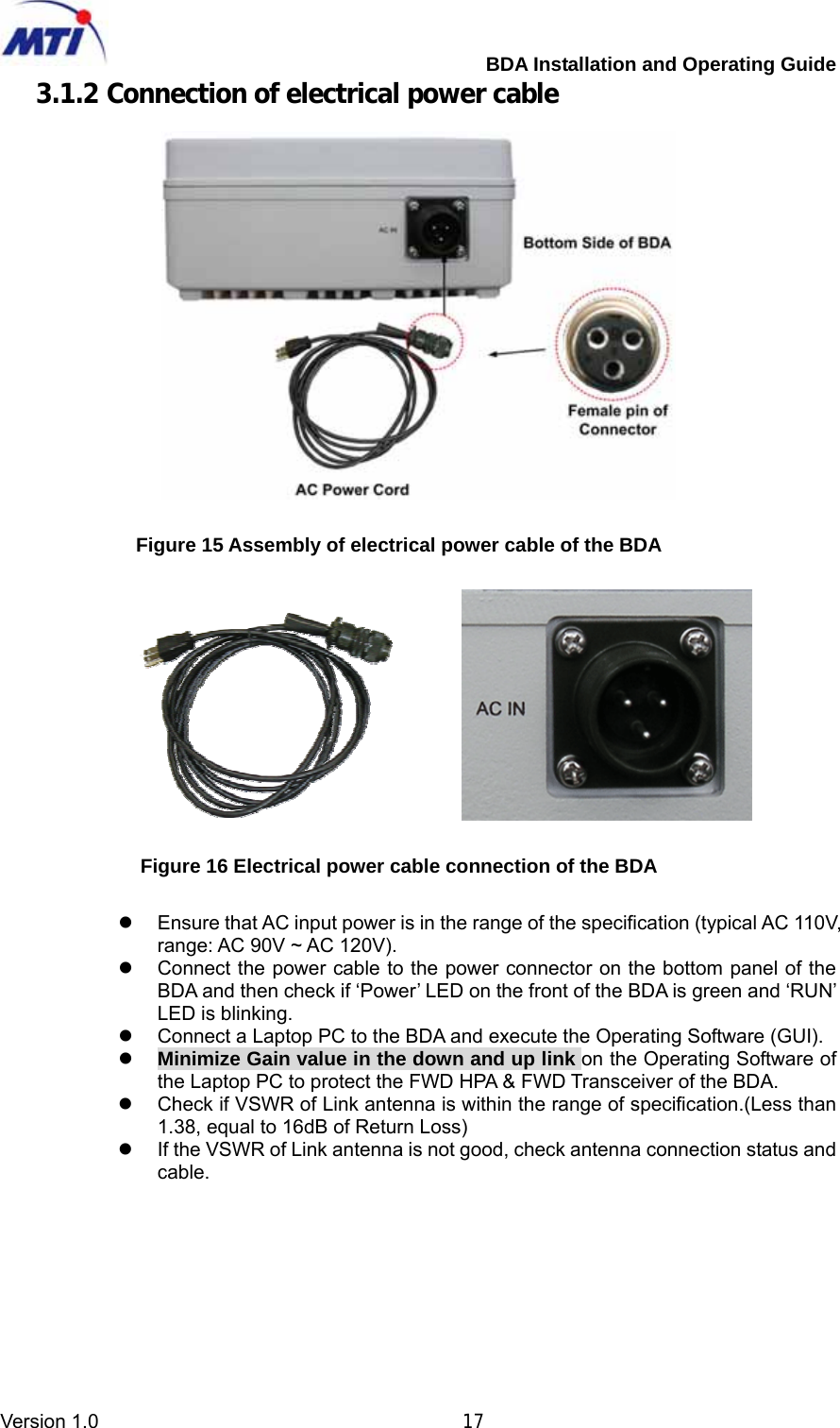         BDA Installation and Operating Guide Version 1.0                                       17 3.1.2 Connection of electrical power cable      Figure 15 Assembly of electrical power cable of the BDA            Figure 16 Electrical power cable connection of the BDA  z  Ensure that AC input power is in the range of the specification (typical AC 110V, range: AC 90V ~ AC 120V). z  Connect the power cable to the power connector on the bottom panel of the BDA and then check if ‘Power’ LED on the front of the BDA is green and ‘RUN’ LED is blinking.   z  Connect a Laptop PC to the BDA and execute the Operating Software (GUI). z Minimize Gain value in the down and up link on the Operating Software of the Laptop PC to protect the FWD HPA &amp; FWD Transceiver of the BDA. z  Check if VSWR of Link antenna is within the range of specification.(Less than 1.38, equal to 16dB of Return Loss) z  If the VSWR of Link antenna is not good, check antenna connection status and cable.  
