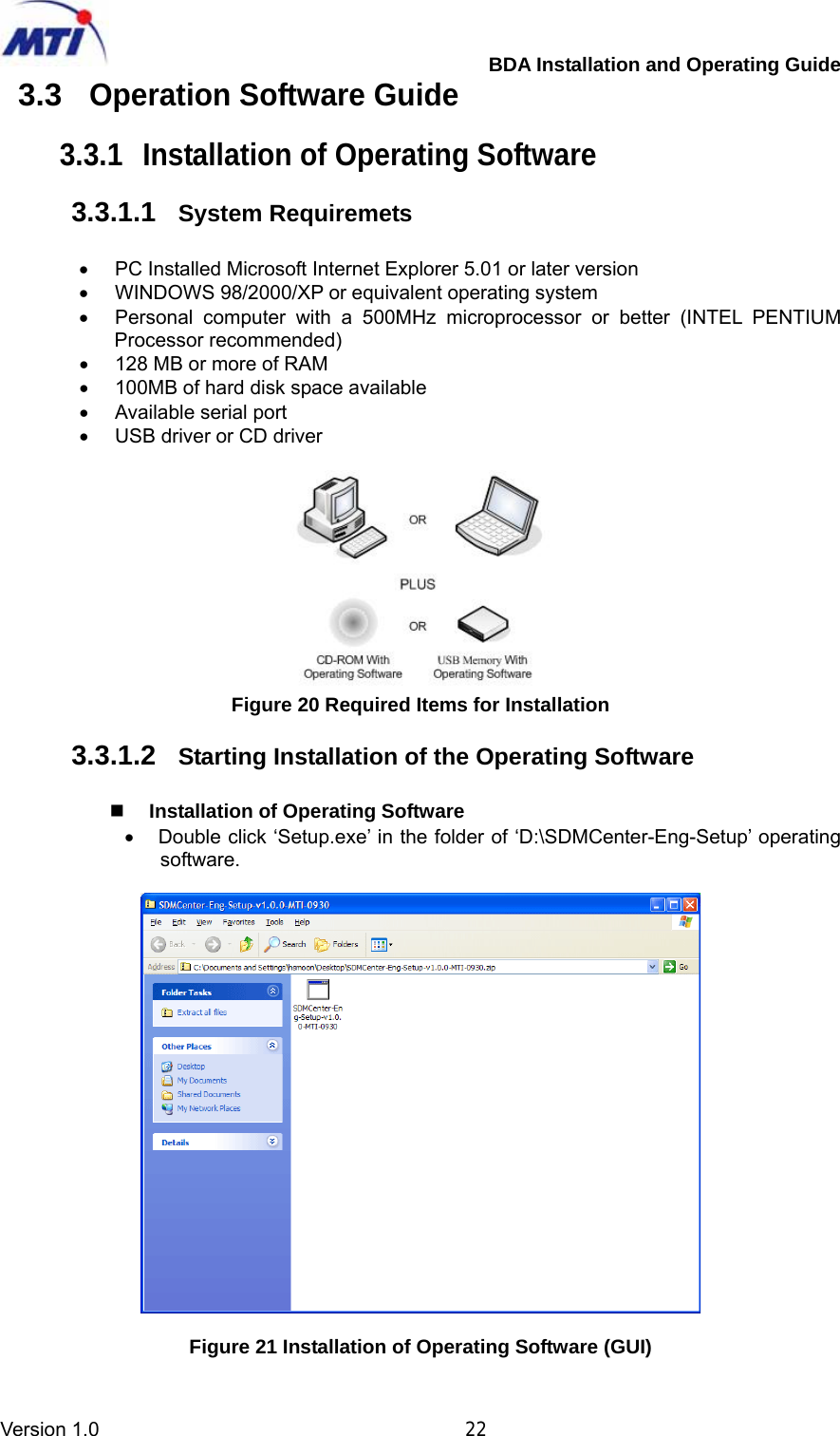         BDA Installation and Operating Guide Version 1.0                                       22 3.3 Operation Software Guide  3.3.1  Installation of Operating Software  3.3.1.1  System Requiremets  •  PC Installed Microsoft Internet Explorer 5.01 or later version •  WINDOWS 98/2000/XP or equivalent operating system •  Personal computer with a 500MHz microprocessor or better (INTEL PENTIUM Processor recommended) •  128 MB or more of RAM •  100MB of hard disk space available   •  Available serial port •  USB driver or CD driver   Figure 20 Required Items for Installation  3.3.1.2  Starting Installation of the Operating Software   Installation of Operating Software •  Double click ‘Setup.exe’ in the folder of ‘D:\SDMCenter-Eng-Setup’ operating software.    Figure 21 Installation of Operating Software (GUI) 