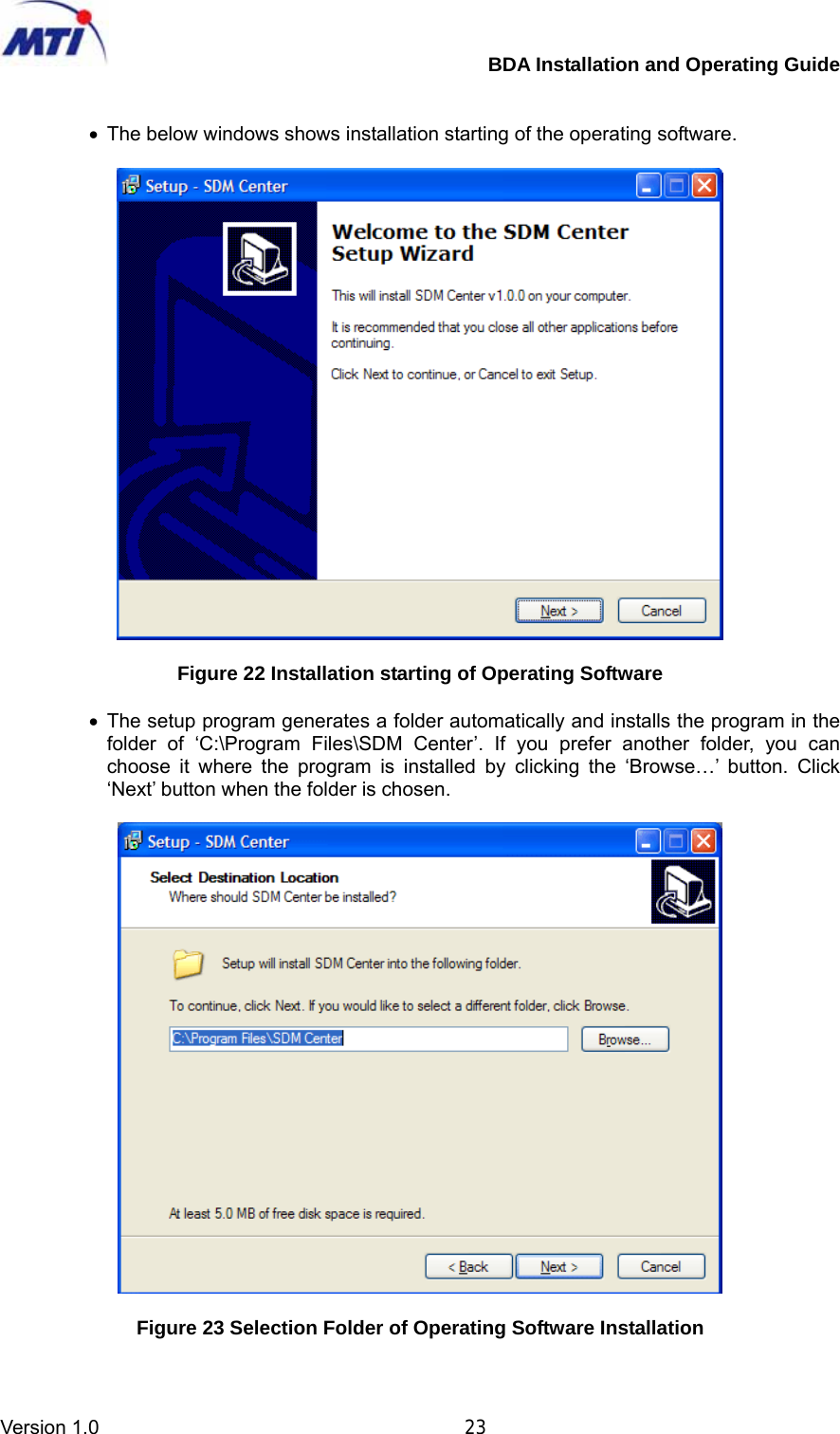         BDA Installation and Operating Guide Version 1.0                                       23   •  The below windows shows installation starting of the operating software.    Figure 22 Installation starting of Operating Software  • The setup program generates a folder automatically and installs the program in the folder of ‘C:\Program Files\SDM Center’. If you prefer another folder, you can choose it where the program is installed by clicking the ‘Browse…’ button. Click ‘Next’ button when the folder is chosen.    Figure 23 Selection Folder of Operating Software Installation  