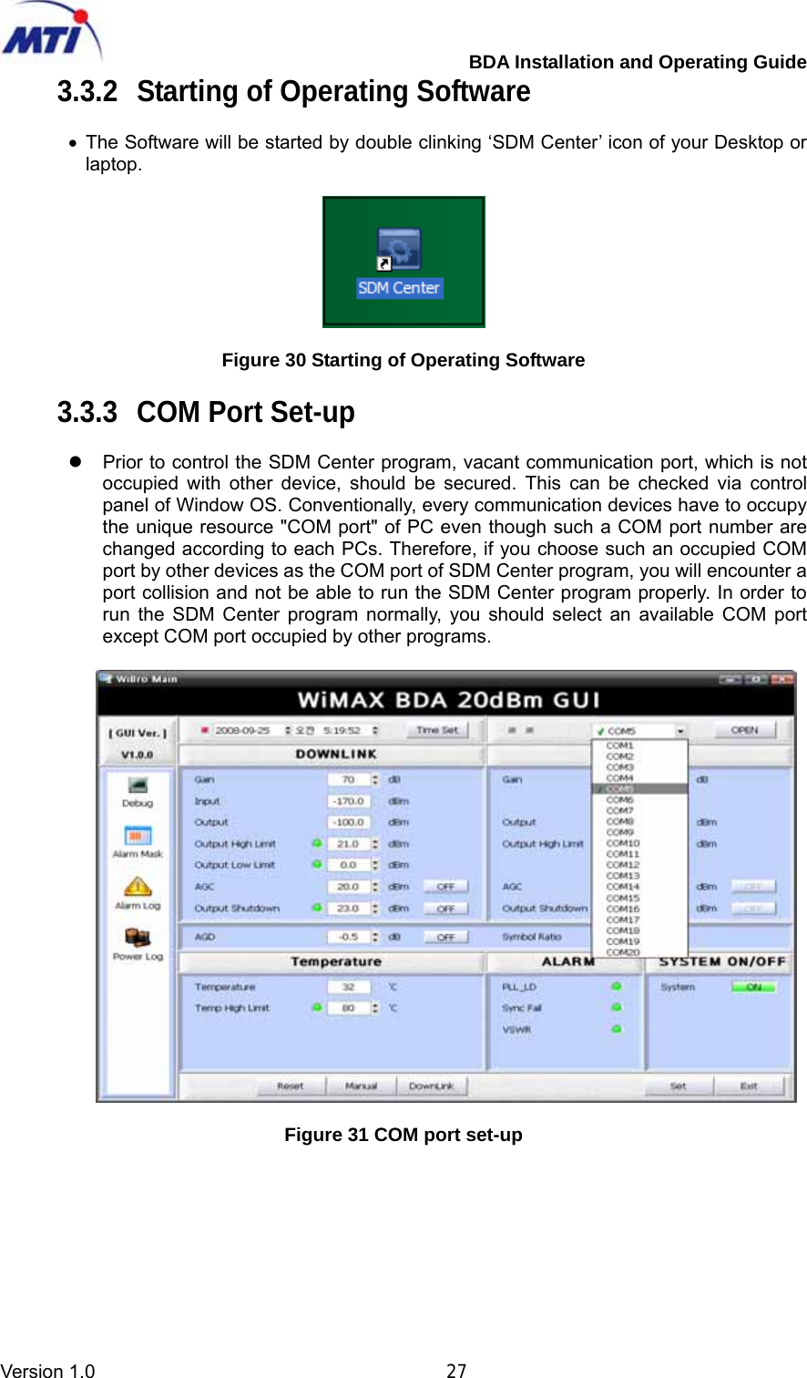         BDA Installation and Operating Guide Version 1.0                                       27 3.3.2  Starting of Operating Software  • The Software will be started by double clinking ‘SDM Center’ icon of your Desktop or laptop.    Figure 30 Starting of Operating Software  3.3.3  COM Port Set-up  z  Prior to control the SDM Center program, vacant communication port, which is not occupied with other device, should be secured. This can be checked via control panel of Window OS. Conventionally, every communication devices have to occupy the unique resource &quot;COM port&quot; of PC even though such a COM port number are changed according to each PCs. Therefore, if you choose such an occupied COM port by other devices as the COM port of SDM Center program, you will encounter a port collision and not be able to run the SDM Center program properly. In order to run the SDM Center program normally, you should select an available COM port except COM port occupied by other programs.    Figure 31 COM port set-up  