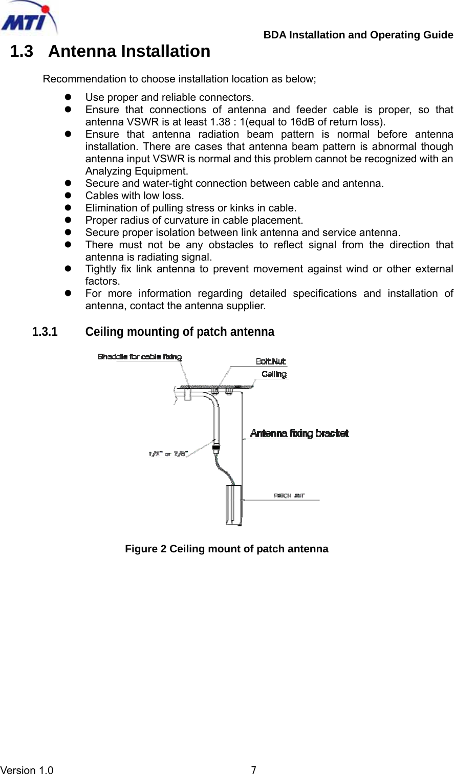         BDA Installation and Operating Guide Version 1.0                                       7 1.3 Antenna Installation  Recommendation to choose installation location as below; z  Use proper and reliable connectors. z  Ensure that connections of antenna and feeder cable is proper, so that antenna VSWR is at least 1.38 : 1(equal to 16dB of return loss). z  Ensure that antenna radiation beam pattern is normal before antenna installation. There are cases that antenna beam pattern is abnormal though antenna input VSWR is normal and this problem cannot be recognized with an Analyzing Equipment. z  Secure and water-tight connection between cable and antenna. z  Cables with low loss. z  Elimination of pulling stress or kinks in cable. z  Proper radius of curvature in cable placement. z  Secure proper isolation between link antenna and service antenna. z  There must not be any obstacles to reflect signal from the direction that antenna is radiating signal. z  Tightly fix link antenna to prevent movement against wind or other external factors. z  For more information regarding detailed specifications and installation of antenna, contact the antenna supplier.  1.3.1  Ceiling mounting of patch antenna    Figure 2 Ceiling mount of patch antenna     