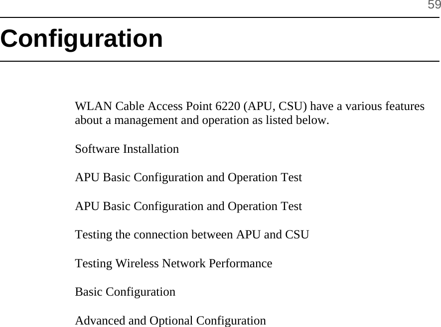      59 Configuration    WLAN Cable Access Point 6220 (APU, CSU) have a various features about a management and operation as listed below.  Software Installation   APU Basic Configuration and Operation Test  APU Basic Configuration and Operation Test  Testing the connection between APU and CSU  Testing Wireless Network Performance  Basic Configuration  Advanced and Optional Configuration      