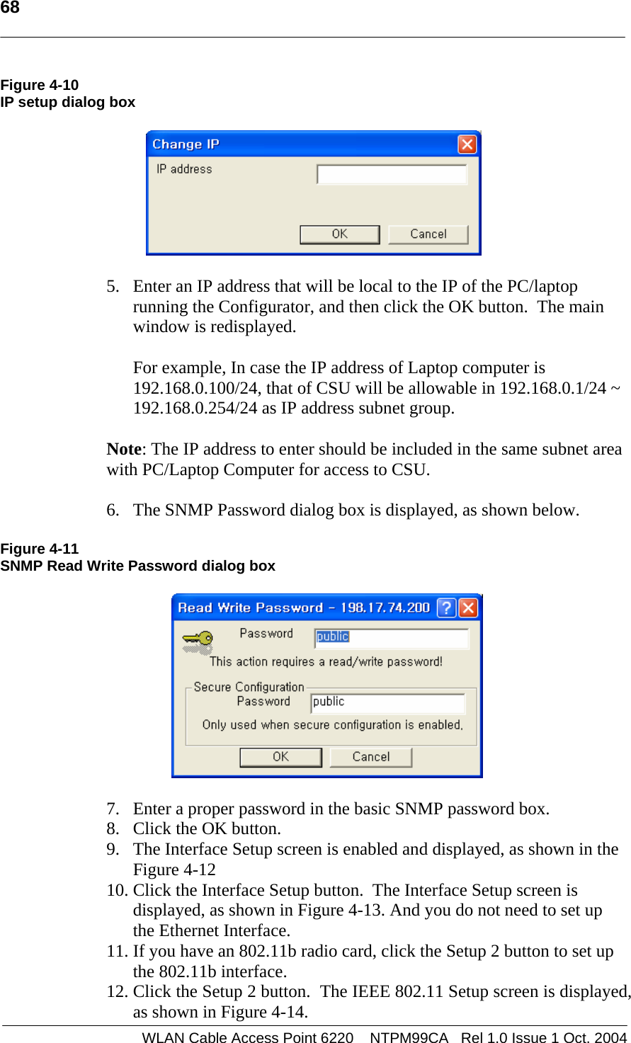   68   Figure 4-10 IP setup dialog box    5. Enter an IP address that will be local to the IP of the PC/laptop running the Configurator, and then click the OK button.  The main window is redisplayed.  For example, In case the IP address of Laptop computer is 192.168.0.100/24, that of CSU will be allowable in 192.168.0.1/24 ~ 192.168.0.254/24 as IP address subnet group.  Note: The IP address to enter should be included in the same subnet area with PC/Laptop Computer for access to CSU.   6. The SNMP Password dialog box is displayed, as shown below.   Figure 4-11 SNMP Read Write Password dialog box    7. Enter a proper password in the basic SNMP password box. 8. Click the OK button. 9. The Interface Setup screen is enabled and displayed, as shown in the Figure 4-12 10. Click the Interface Setup button.  The Interface Setup screen is displayed, as shown in Figure 4-13. And you do not need to set up the Ethernet Interface.  11. If you have an 802.11b radio card, click the Setup 2 button to set up the 802.11b interface. 12. Click the Setup 2 button.  The IEEE 802.11 Setup screen is displayed, as shown in Figure 4-14. WLAN Cable Access Point 6220    NTPM99CA   Rel 1.0 Issue 1 Oct. 2004