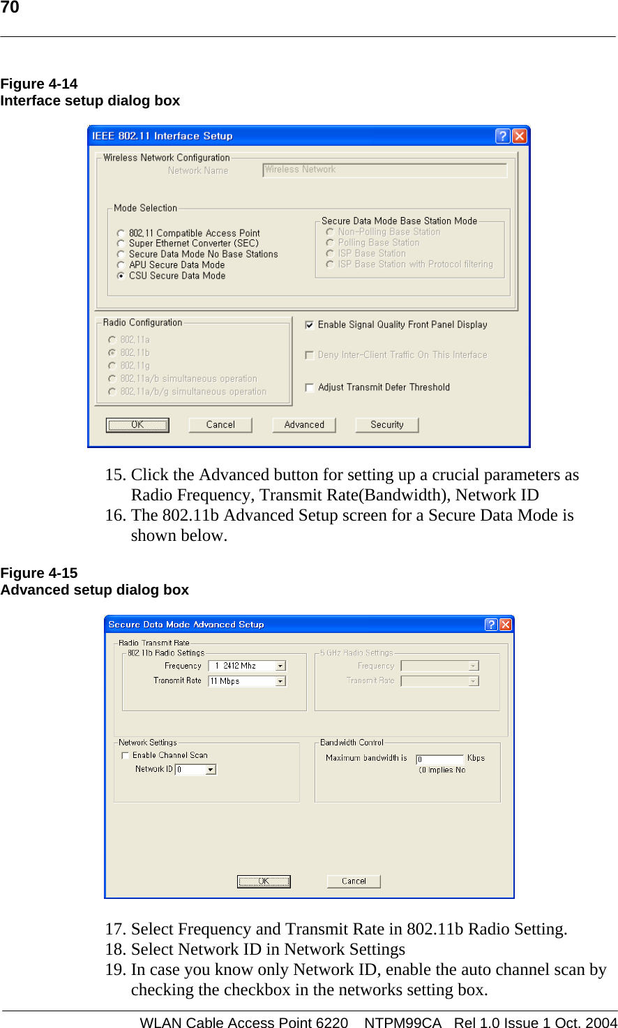   70   Figure 4-14 Interface setup dialog box     15. Click the Advanced button for setting up a crucial parameters as  Radio Frequency, Transmit Rate(Bandwidth), Network ID 16. The 802.11b Advanced Setup screen for a Secure Data Mode is shown below.  Figure 4-15 Advanced setup dialog box    17. Select Frequency and Transmit Rate in 802.11b Radio Setting. 18. Select Network ID in Network Settings 19. In case you know only Network ID, enable the auto channel scan by checking the checkbox in the networks setting box. WLAN Cable Access Point 6220    NTPM99CA   Rel 1.0 Issue 1 Oct. 2004