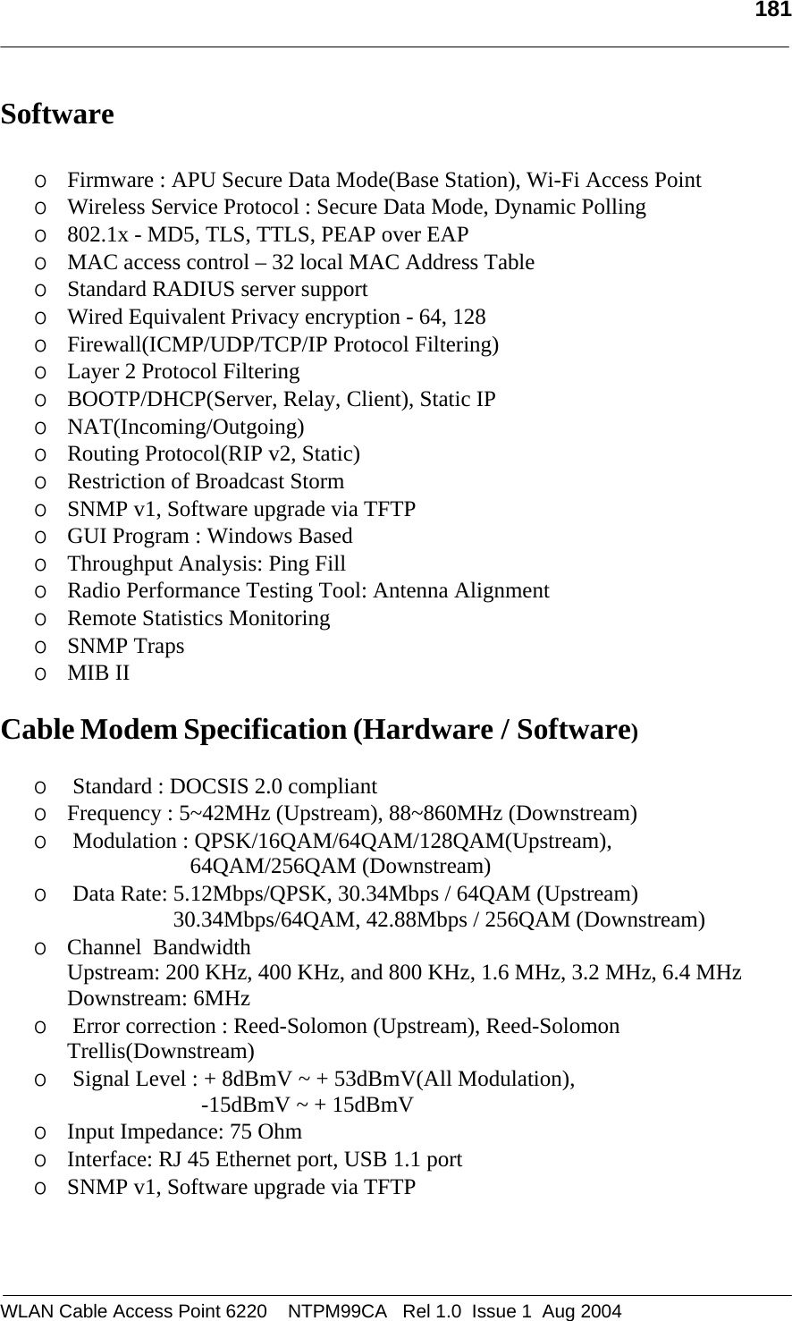   181  Software    o Firmware : APU Secure Data Mode(Base Station), Wi-Fi Access Point  o Wireless Service Protocol : Secure Data Mode, Dynamic Polling  o 802.1x - MD5, TLS, TTLS, PEAP over EAP o MAC access control – 32 local MAC Address Table     o Standard RADIUS server support            o Wired Equivalent Privacy encryption - 64, 128 o Firewall(ICMP/UDP/TCP/IP Protocol Filtering) o Layer 2 Protocol Filtering o BOOTP/DHCP(Server, Relay, Client), Static IP  o NAT(Incoming/Outgoing) o Routing Protocol(RIP v2, Static)  o Restriction of Broadcast Storm  o SNMP v1, Software upgrade via TFTP o GUI Program : Windows Based o Throughput Analysis: Ping Fill  o Radio Performance Testing Tool: Antenna Alignment o Remote Statistics Monitoring o SNMP Traps o MIB II   Cable Modem Specification (Hardware / Software)  o  Standard : DOCSIS 2.0 compliant o Frequency : 5~42MHz (Upstream), 88~860MHz (Downstream) o  Modulation : QPSK/16QAM/64QAM/128QAM(Upstream),                                     64QAM/256QAM (Downstream) o  Data Rate: 5.12Mbps/QPSK, 30.34Mbps / 64QAM (Upstream)                        30.34Mbps/64QAM, 42.88Mbps / 256QAM (Downstream) o Channel  Bandwidth  Upstream: 200 KHz, 400 KHz, and 800 KHz, 1.6 MHz, 3.2 MHz, 6.4 MHz  Downstream: 6MHz o  Error correction : Reed-Solomon (Upstream), Reed-Solomon Trellis(Downstream) o  Signal Level : + 8dBmV ~ + 53dBmV(All Modulation),                                -15dBmV ~ + 15dBmV o Input Impedance: 75 Ohm o Interface: RJ 45 Ethernet port, USB 1.1 port o SNMP v1, Software upgrade via TFTP    WLAN Cable Access Point 6220    NTPM99CA   Rel 1.0  Issue 1  Aug 2004 