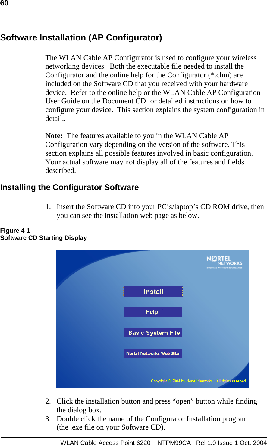   60   Software Installation (AP Configurator)  The WLAN Cable AP Configurator is used to configure your wireless networking devices.  Both the executable file needed to install the Configurator and the online help for the Configurator (*.chm) are included on the Software CD that you received with your hardware device.  Refer to the online help or the WLAN Cable AP Configuration User Guide on the Document CD for detailed instructions on how to configure your device.  This section explains the system configuration in detail..  Note:  The features available to you in the WLAN Cable AP Configuration vary depending on the version of the software. This  section explains all possible features involved in basic configuration.  Your actual software may not display all of the features and fields described. Installing the Configurator Software  1. Insert the Software CD into your PC’s/laptop’s CD ROM drive, then  you can see the installation web page as below.  Figure 4-1 Software CD Starting Display    2. Click the installation button and press “open” button while finding the dialog box. 3. Double click the name of the Configurator Installation program (the .exe file on your Software CD).  WLAN Cable Access Point 6220    NTPM99CA   Rel 1.0 Issue 1 Oct. 2004