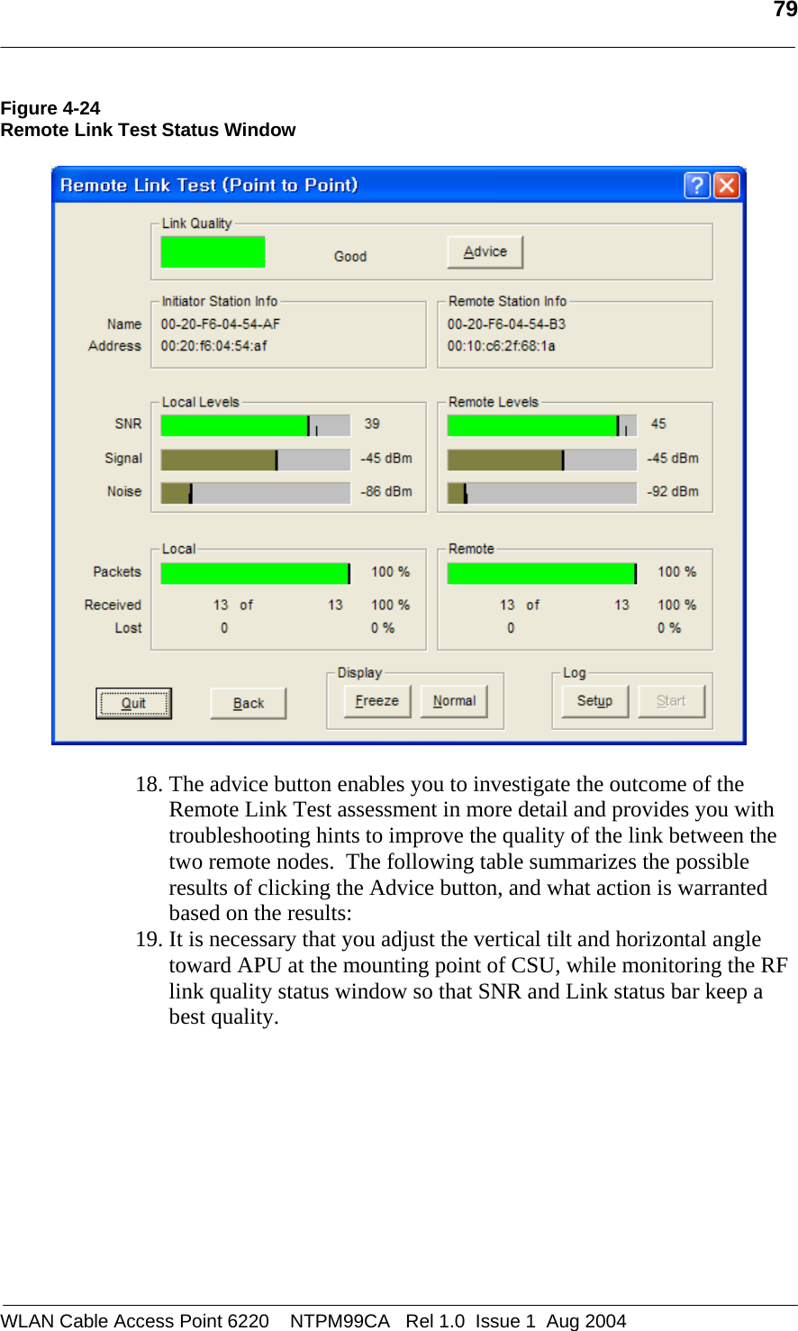   79  Figure 4-24 Remote Link Test Status Window    18. The advice button enables you to investigate the outcome of the Remote Link Test assessment in more detail and provides you with troubleshooting hints to improve the quality of the link between the two remote nodes.  The following table summarizes the possible results of clicking the Advice button, and what action is warranted based on the results: 19. It is necessary that you adjust the vertical tilt and horizontal angle toward APU at the mounting point of CSU, while monitoring the RF link quality status window so that SNR and Link status bar keep a best quality.  WLAN Cable Access Point 6220    NTPM99CA   Rel 1.0  Issue 1  Aug 2004 