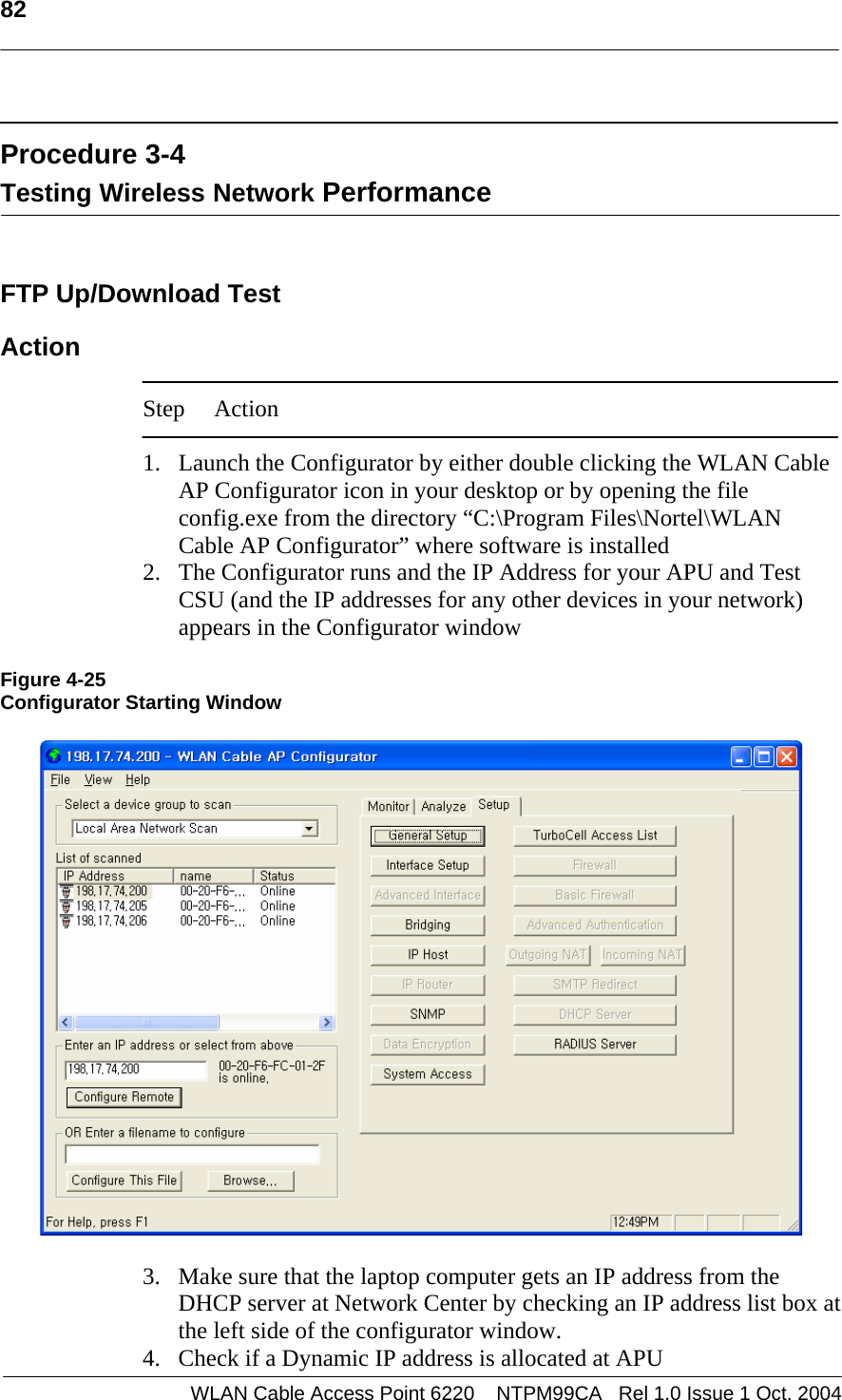   82    Procedure 3-4 Testing Wireless Network Performance   FTP Up/Download Test  Action  Step Action  1. Launch the Configurator by either double clicking the WLAN Cable AP Configurator icon in your desktop or by opening the file config.exe from the directory “C:\Program Files\Nortel\WLAN Cable AP Configurator” where software is installed  2. The Configurator runs and the IP Address for your APU and Test CSU (and the IP addresses for any other devices in your network) appears in the Configurator window   Figure 4-25 Configurator Starting Window    3. Make sure that the laptop computer gets an IP address from the DHCP server at Network Center by checking an IP address list box at the left side of the configurator window. 4. Check if a Dynamic IP address is allocated at APU  WLAN Cable Access Point 6220    NTPM99CA   Rel 1.0 Issue 1 Oct. 2004