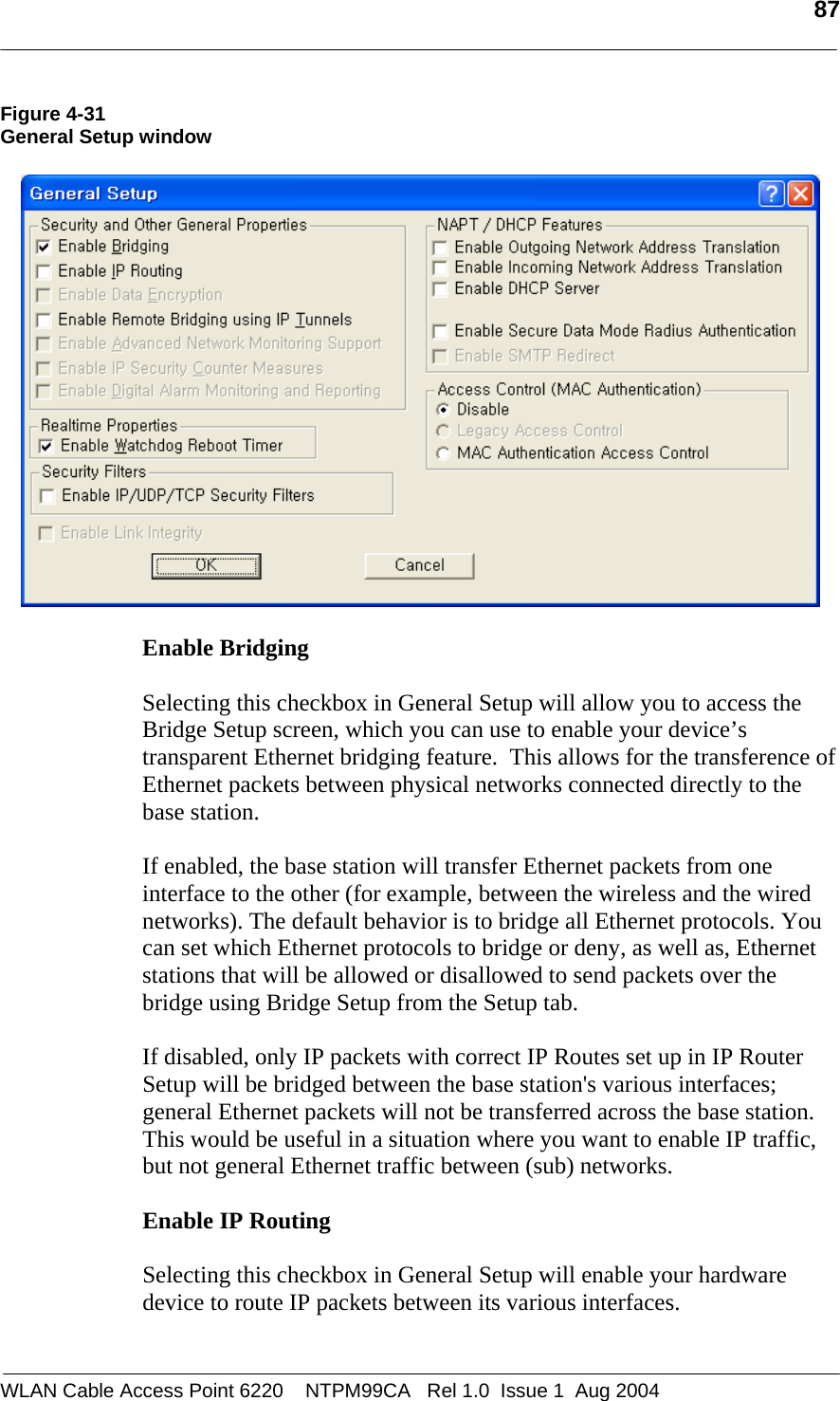   87  Figure 4-31 General Setup window    Enable Bridging  Selecting this checkbox in General Setup will allow you to access the Bridge Setup screen, which you can use to enable your device’s transparent Ethernet bridging feature.  This allows for the transference of Ethernet packets between physical networks connected directly to the base station.   If enabled, the base station will transfer Ethernet packets from one interface to the other (for example, between the wireless and the wired networks). The default behavior is to bridge all Ethernet protocols. You can set which Ethernet protocols to bridge or deny, as well as, Ethernet stations that will be allowed or disallowed to send packets over the bridge using Bridge Setup from the Setup tab.  If disabled, only IP packets with correct IP Routes set up in IP Router Setup will be bridged between the base station&apos;s various interfaces; general Ethernet packets will not be transferred across the base station. This would be useful in a situation where you want to enable IP traffic, but not general Ethernet traffic between (sub) networks.  Enable IP Routing  Selecting this checkbox in General Setup will enable your hardware device to route IP packets between its various interfaces.  WLAN Cable Access Point 6220    NTPM99CA   Rel 1.0  Issue 1  Aug 2004 