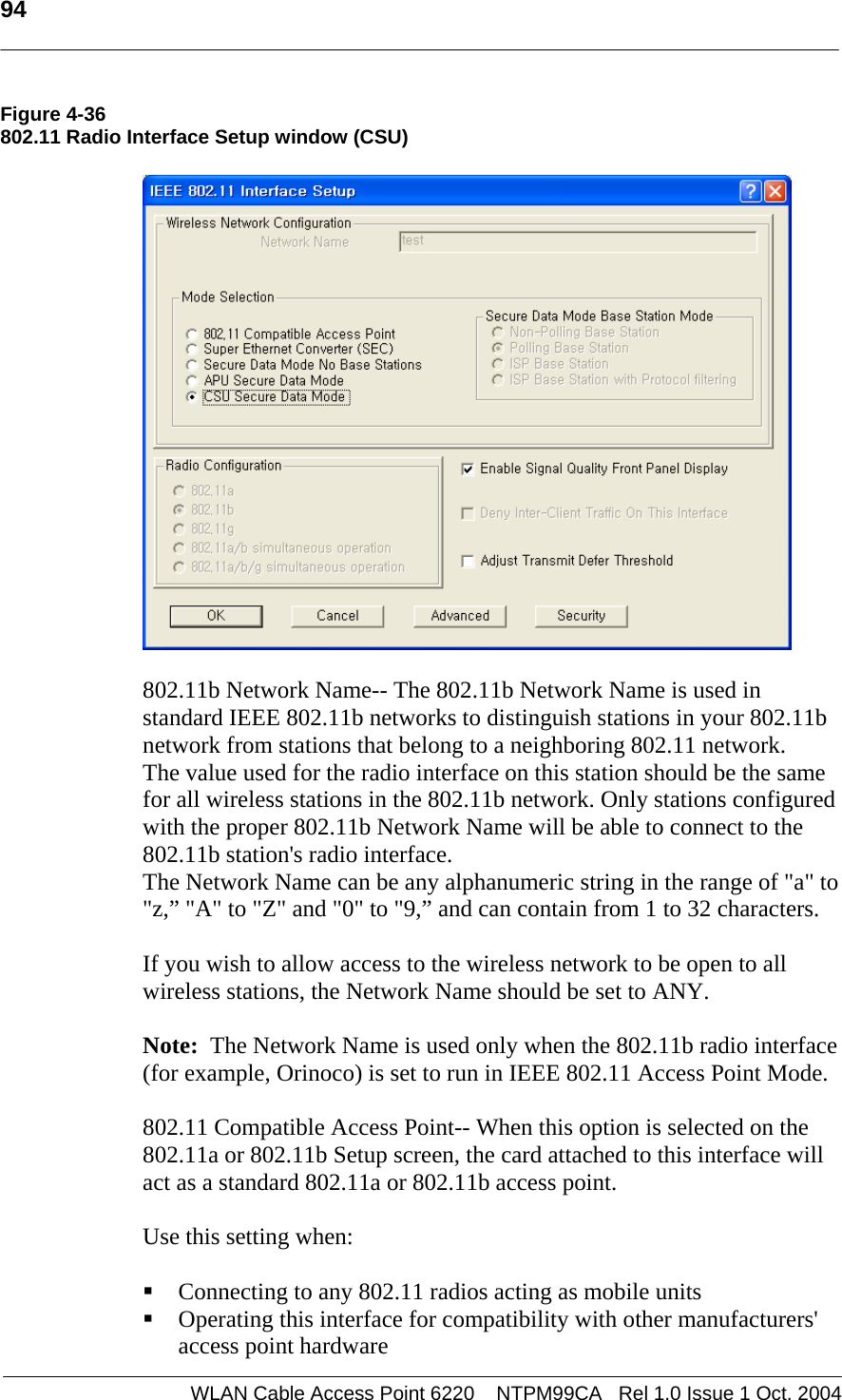   94   Figure 4-36 802.11 Radio Interface Setup window (CSU)     802.11b Network Name-- The 802.11b Network Name is used in standard IEEE 802.11b networks to distinguish stations in your 802.11b network from stations that belong to a neighboring 802.11 network.  The value used for the radio interface on this station should be the same for all wireless stations in the 802.11b network. Only stations configured with the proper 802.11b Network Name will be able to connect to the 802.11b station&apos;s radio interface. The Network Name can be any alphanumeric string in the range of &quot;a&quot; to &quot;z,” &quot;A&quot; to &quot;Z&quot; and &quot;0&quot; to &quot;9,” and can contain from 1 to 32 characters.  If you wish to allow access to the wireless network to be open to all wireless stations, the Network Name should be set to ANY.  Note:  The Network Name is used only when the 802.11b radio interface (for example, Orinoco) is set to run in IEEE 802.11 Access Point Mode.    802.11 Compatible Access Point-- When this option is selected on the 802.11a or 802.11b Setup screen, the card attached to this interface will act as a standard 802.11a or 802.11b access point.   Use this setting when:   Connecting to any 802.11 radios acting as mobile units  Operating this interface for compatibility with other manufacturers&apos; access point hardware WLAN Cable Access Point 6220    NTPM99CA   Rel 1.0 Issue 1 Oct. 2004