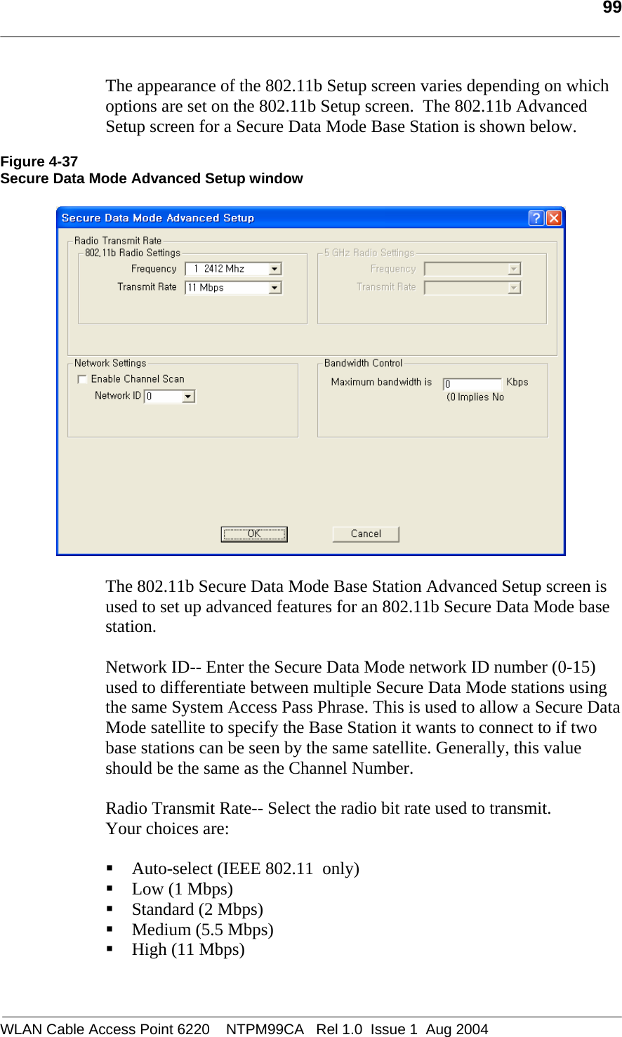   99  The appearance of the 802.11b Setup screen varies depending on which options are set on the 802.11b Setup screen.  The 802.11b Advanced Setup screen for a Secure Data Mode Base Station is shown below.  Figure 4-37 Secure Data Mode Advanced Setup window    The 802.11b Secure Data Mode Base Station Advanced Setup screen is used to set up advanced features for an 802.11b Secure Data Mode base station.    Network ID-- Enter the Secure Data Mode network ID number (0-15) used to differentiate between multiple Secure Data Mode stations using the same System Access Pass Phrase. This is used to allow a Secure Data Mode satellite to specify the Base Station it wants to connect to if two base stations can be seen by the same satellite. Generally, this value should be the same as the Channel Number.  Radio Transmit Rate-- Select the radio bit rate used to transmit.  Your choices are:   Auto-select (IEEE 802.11  only)  Low (1 Mbps)  Standard (2 Mbps)  Medium (5.5 Mbps)  High (11 Mbps)  WLAN Cable Access Point 6220    NTPM99CA   Rel 1.0  Issue 1  Aug 2004 