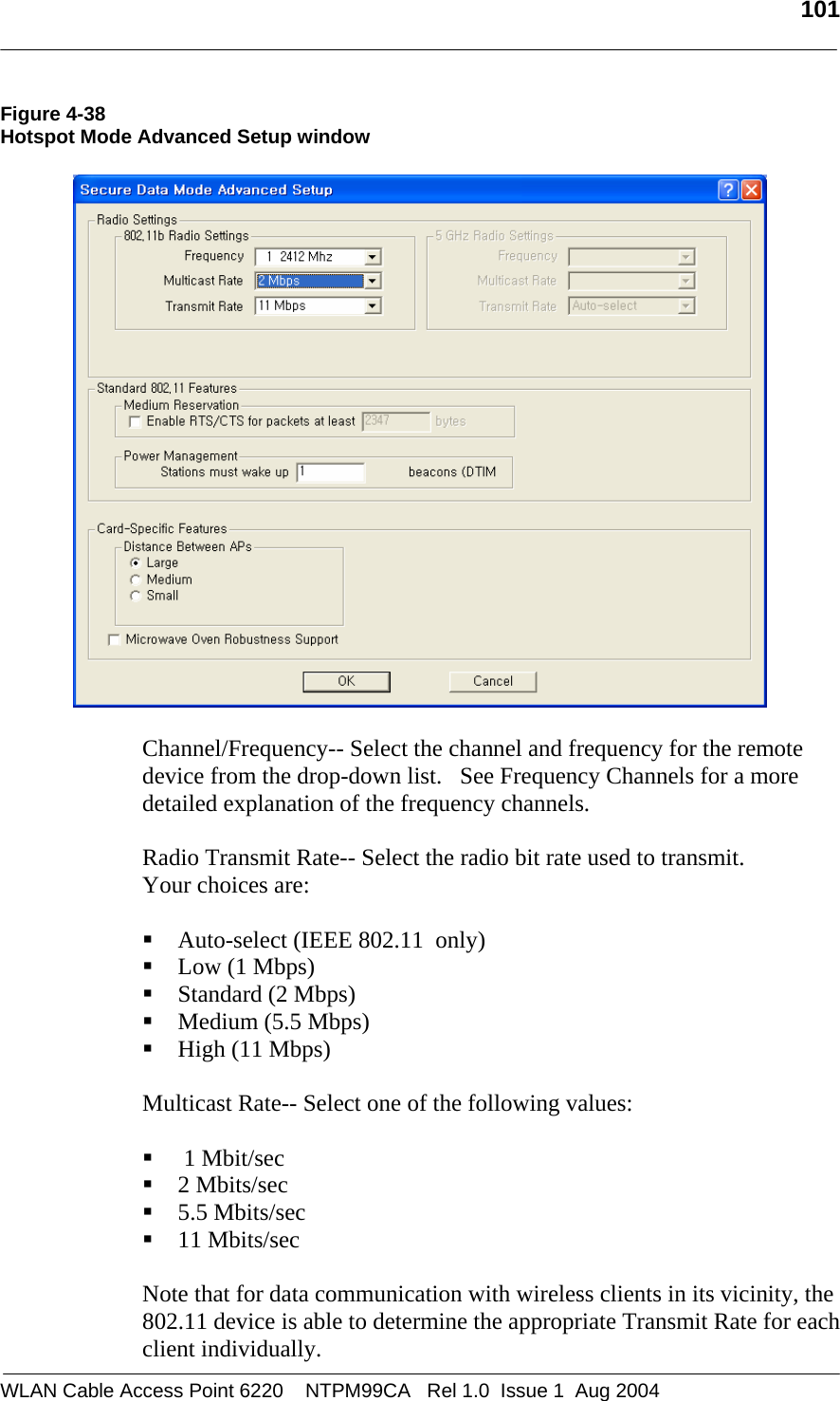   101  Figure 4-38 Hotspot Mode Advanced Setup window     Channel/Frequency-- Select the channel and frequency for the remote device from the drop-down list.   See Frequency Channels for a more detailed explanation of the frequency channels.  Radio Transmit Rate-- Select the radio bit rate used to transmit.  Your choices are:   Auto-select (IEEE 802.11  only)  Low (1 Mbps)  Standard (2 Mbps)  Medium (5.5 Mbps)  High (11 Mbps)  Multicast Rate-- Select one of the following values:    1 Mbit/sec  2 Mbits/sec  5.5 Mbits/sec  11 Mbits/sec  Note that for data communication with wireless clients in its vicinity, the 802.11 device is able to determine the appropriate Transmit Rate for each client individually.  WLAN Cable Access Point 6220    NTPM99CA   Rel 1.0  Issue 1  Aug 2004 