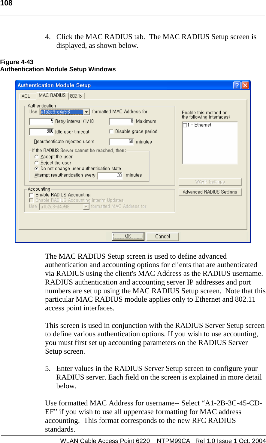   108   4. Click the MAC RADIUS tab.  The MAC RADIUS Setup screen is displayed, as shown below.  Figure 4-43 Authentication Module Setup Windows    The MAC RADIUS Setup screen is used to define advanced authentication and accounting options for clients that are authenticated via RADIUS using the client&apos;s MAC Address as the RADIUS username.  RADIUS authentication and accounting server IP addresses and port numbers are set up using the MAC RADIUS Setup screen.  Note that this particular MAC RADIUS module applies only to Ethernet and 802.11 access point interfaces.    This screen is used in conjunction with the RADIUS Server Setup screen to define various authentication options. If you wish to use accounting, you must first set up accounting parameters on the RADIUS Server Setup screen.    5. Enter values in the RADIUS Server Setup screen to configure your RADIUS server. Each field on the screen is explained in more detail below.  Use formatted MAC Address for username-- Select “A1-2B-3C-45-CD-EF” if you wish to use all uppercase formatting for MAC address accounting.  This format corresponds to the new RFC RADIUS standards.  WLAN Cable Access Point 6220    NTPM99CA   Rel 1.0 Issue 1 Oct. 2004
