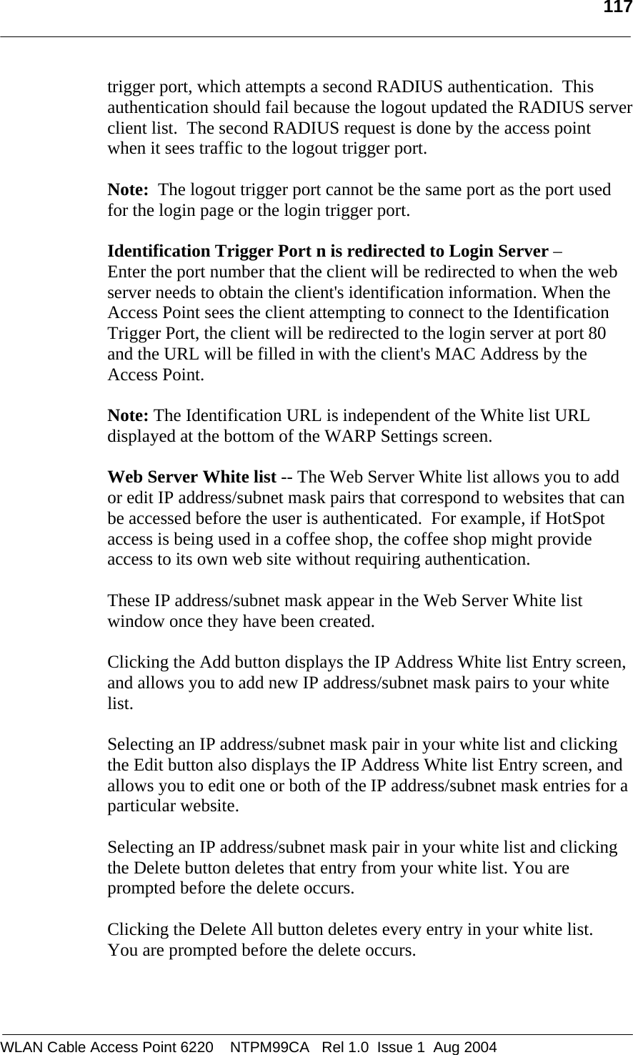   117  trigger port, which attempts a second RADIUS authentication.  This authentication should fail because the logout updated the RADIUS server client list.  The second RADIUS request is done by the access point when it sees traffic to the logout trigger port.  Note:  The logout trigger port cannot be the same port as the port used for the login page or the login trigger port.  Identification Trigger Port n is redirected to Login Server –  Enter the port number that the client will be redirected to when the web server needs to obtain the client&apos;s identification information. When the Access Point sees the client attempting to connect to the Identification Trigger Port, the client will be redirected to the login server at port 80 and the URL will be filled in with the client&apos;s MAC Address by the Access Point.   Note: The Identification URL is independent of the White list URL displayed at the bottom of the WARP Settings screen.  Web Server White list -- The Web Server White list allows you to add or edit IP address/subnet mask pairs that correspond to websites that can be accessed before the user is authenticated.  For example, if HotSpot access is being used in a coffee shop, the coffee shop might provide access to its own web site without requiring authentication.  These IP address/subnet mask appear in the Web Server White list window once they have been created.  Clicking the Add button displays the IP Address White list Entry screen, and allows you to add new IP address/subnet mask pairs to your white list.  Selecting an IP address/subnet mask pair in your white list and clicking the Edit button also displays the IP Address White list Entry screen, and allows you to edit one or both of the IP address/subnet mask entries for a particular website.    Selecting an IP address/subnet mask pair in your white list and clicking the Delete button deletes that entry from your white list. You are prompted before the delete occurs.  Clicking the Delete All button deletes every entry in your white list.  You are prompted before the delete occurs.  WLAN Cable Access Point 6220    NTPM99CA   Rel 1.0  Issue 1  Aug 2004 