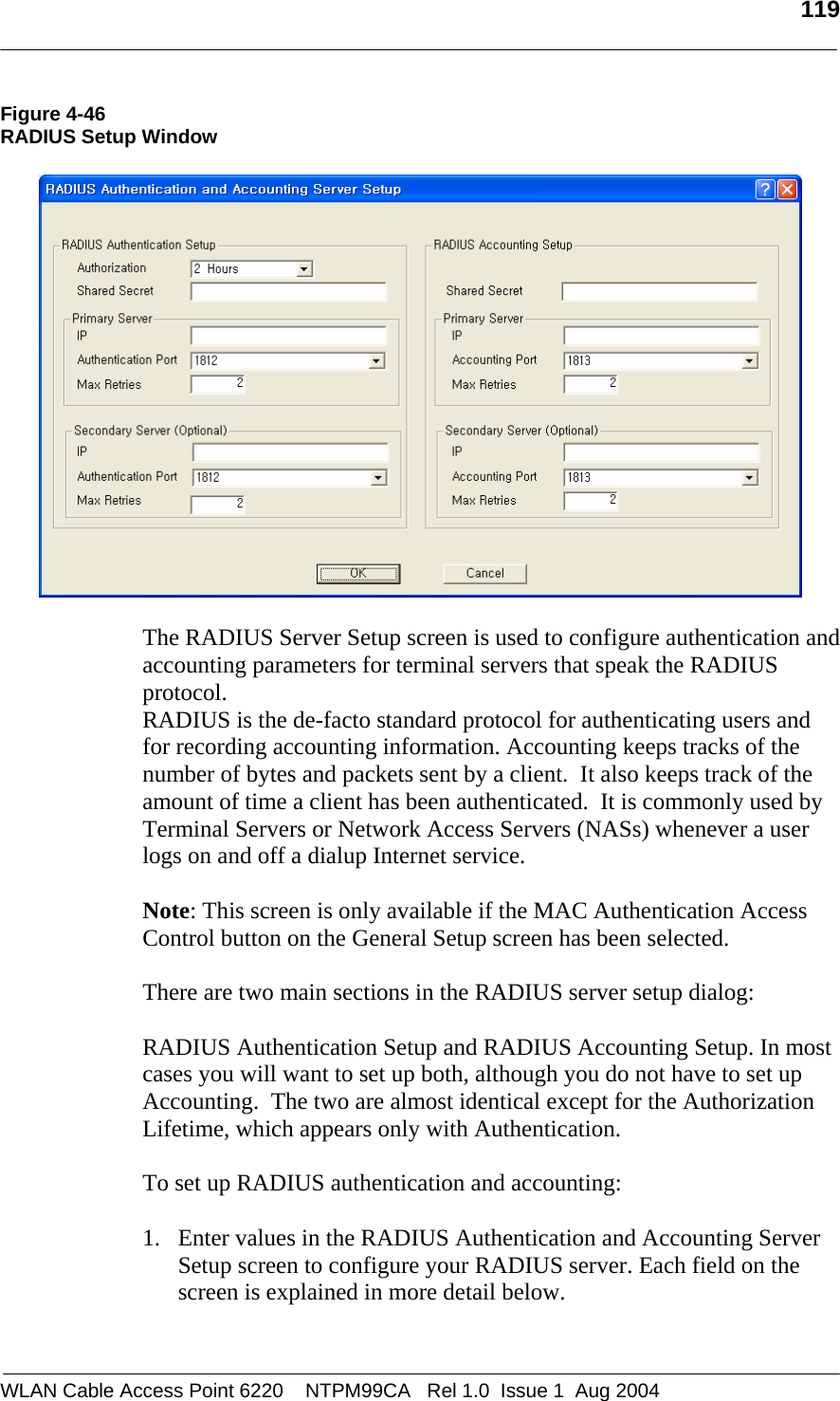   119  Figure 4-46 RADIUS Setup Window    The RADIUS Server Setup screen is used to configure authentication and accounting parameters for terminal servers that speak the RADIUS protocol. RADIUS is the de-facto standard protocol for authenticating users and for recording accounting information. Accounting keeps tracks of the number of bytes and packets sent by a client.  It also keeps track of the amount of time a client has been authenticated.  It is commonly used by Terminal Servers or Network Access Servers (NASs) whenever a user logs on and off a dialup Internet service.   Note: This screen is only available if the MAC Authentication Access Control button on the General Setup screen has been selected.  There are two main sections in the RADIUS server setup dialog:    RADIUS Authentication Setup and RADIUS Accounting Setup. In most cases you will want to set up both, although you do not have to set up Accounting.  The two are almost identical except for the Authorization Lifetime, which appears only with Authentication.   To set up RADIUS authentication and accounting:  1. Enter values in the RADIUS Authentication and Accounting Server Setup screen to configure your RADIUS server. Each field on the screen is explained in more detail below.  WLAN Cable Access Point 6220    NTPM99CA   Rel 1.0  Issue 1  Aug 2004 