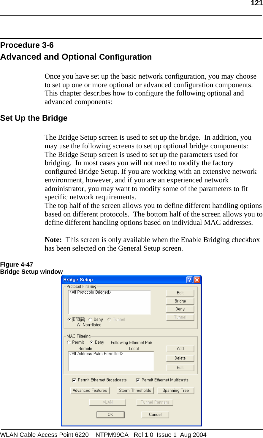   121   Procedure 3-6  Advanced and Optional Configuration  Once you have set up the basic network configuration, you may choose to set up one or more optional or advanced configuration components.  This chapter describes how to configure the following optional and advanced components: Set Up the Bridge  The Bridge Setup screen is used to set up the bridge.  In addition, you may use the following screens to set up optional bridge components: The Bridge Setup screen is used to set up the parameters used for bridging.  In most cases you will not need to modify the factory configured Bridge Setup. If you are working with an extensive network environment, however, and if you are an experienced network administrator, you may want to modify some of the parameters to fit specific network requirements.  The top half of the screen allows you to define different handling options based on different protocols.  The bottom half of the screen allows you to define different handling options based on individual MAC addresses.  Note:  This screen is only available when the Enable Bridging checkbox has been selected on the General Setup screen.  Figure 4-47 Bridge Setup window  WLAN Cable Access Point 6220    NTPM99CA   Rel 1.0  Issue 1  Aug 2004 