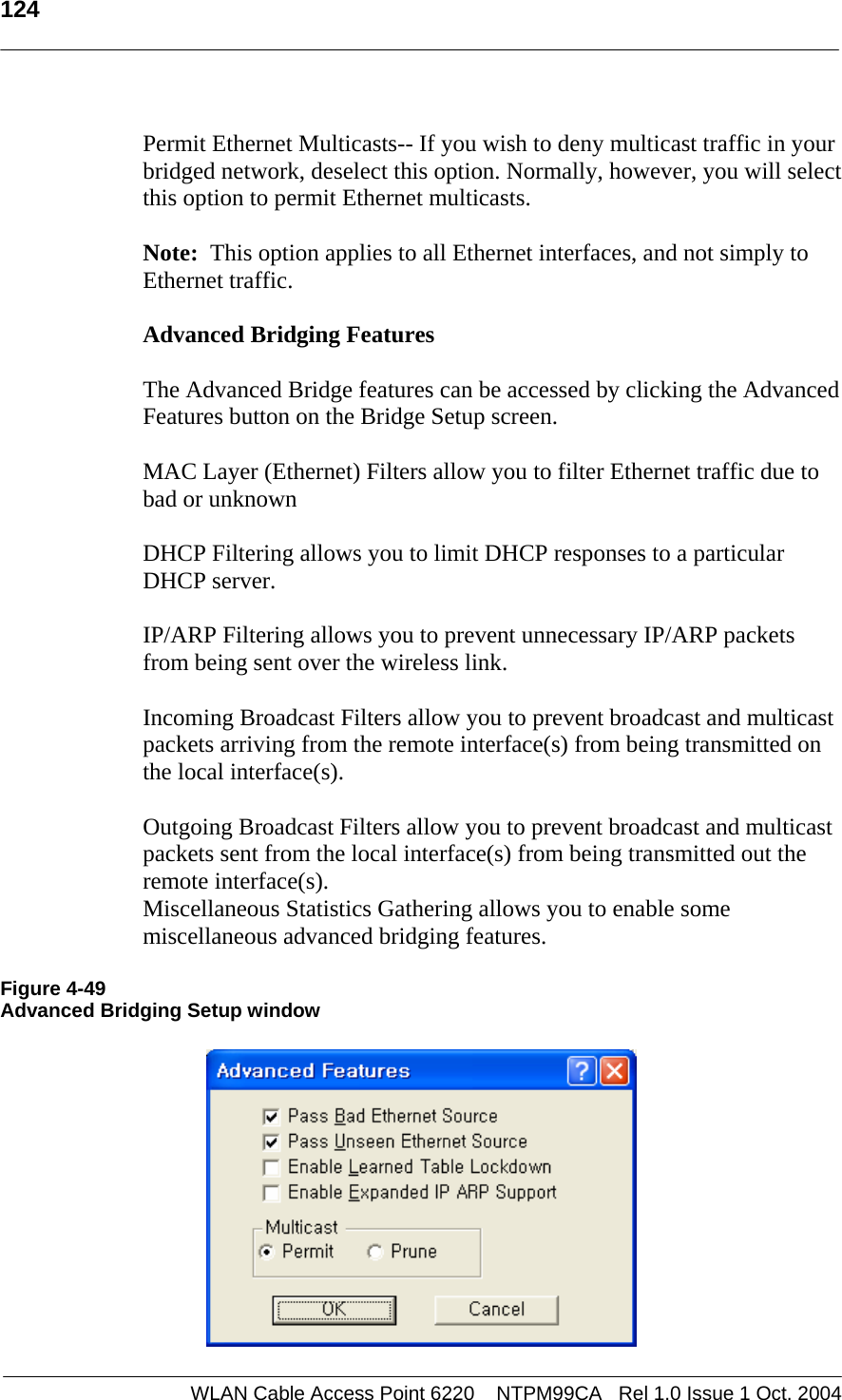  124    Permit Ethernet Multicasts-- If you wish to deny multicast traffic in your bridged network, deselect this option. Normally, however, you will select this option to permit Ethernet multicasts.  Note:  This option applies to all Ethernet interfaces, and not simply to Ethernet traffic.    Advanced Bridging Features   The Advanced Bridge features can be accessed by clicking the Advanced Features button on the Bridge Setup screen.  MAC Layer (Ethernet) Filters allow you to filter Ethernet traffic due to bad or unknown   DHCP Filtering allows you to limit DHCP responses to a particular DHCP server.   IP/ARP Filtering allows you to prevent unnecessary IP/ARP packets from being sent over the wireless link.  Incoming Broadcast Filters allow you to prevent broadcast and multicast packets arriving from the remote interface(s) from being transmitted on the local interface(s).  Outgoing Broadcast Filters allow you to prevent broadcast and multicast packets sent from the local interface(s) from being transmitted out the remote interface(s). Miscellaneous Statistics Gathering allows you to enable some miscellaneous advanced bridging features.  Figure 4-49 Advanced Bridging Setup window    WLAN Cable Access Point 6220    NTPM99CA   Rel 1.0 Issue 1 Oct. 2004