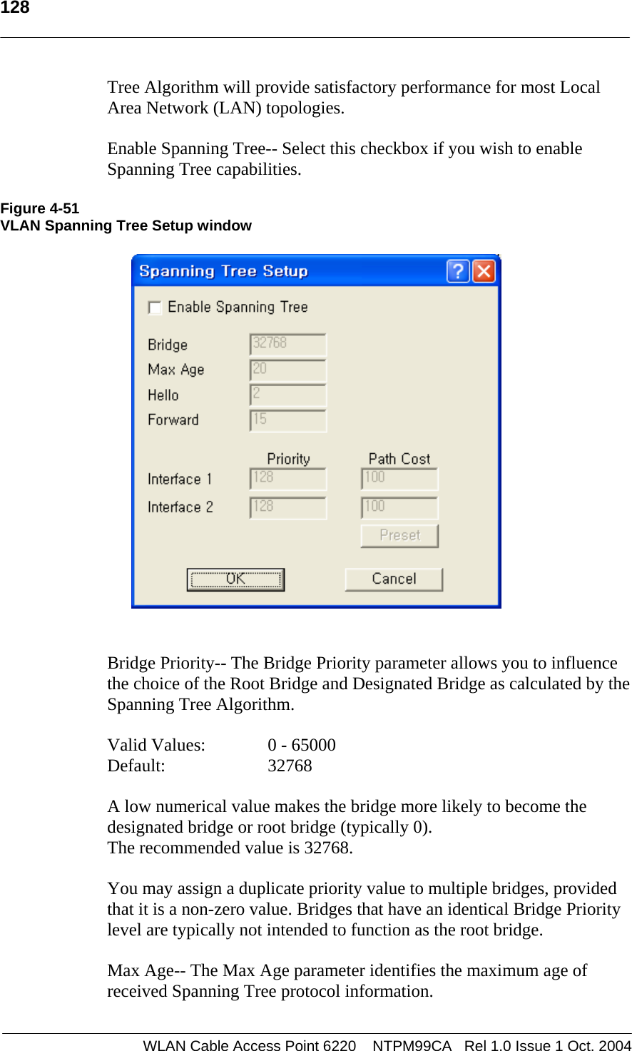  128   Tree Algorithm will provide satisfactory performance for most Local Area Network (LAN) topologies.   Enable Spanning Tree-- Select this checkbox if you wish to enable Spanning Tree capabilities.  Figure 4-51 VLAN Spanning Tree Setup window    Bridge Priority-- The Bridge Priority parameter allows you to influence the choice of the Root Bridge and Designated Bridge as calculated by the Spanning Tree Algorithm.  Valid Values:    0 - 65000 Default:   32768  A low numerical value makes the bridge more likely to become the designated bridge or root bridge (typically 0).  The recommended value is 32768.   You may assign a duplicate priority value to multiple bridges, provided that it is a non-zero value. Bridges that have an identical Bridge Priority level are typically not intended to function as the root bridge.  Max Age-- The Max Age parameter identifies the maximum age of received Spanning Tree protocol information.  WLAN Cable Access Point 6220    NTPM99CA   Rel 1.0 Issue 1 Oct. 2004