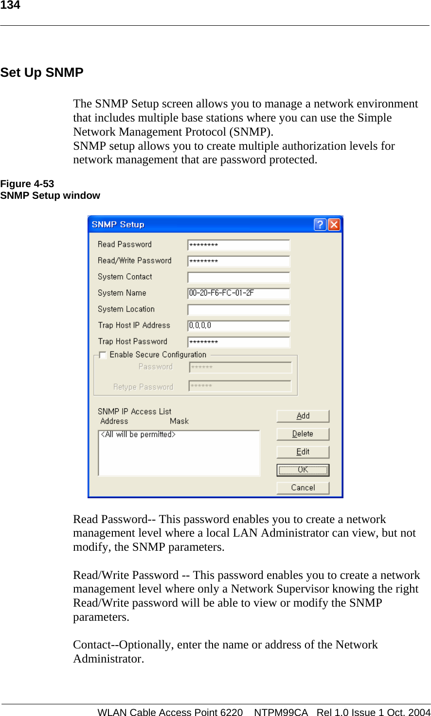   134   Set Up SNMP  The SNMP Setup screen allows you to manage a network environment that includes multiple base stations where you can use the Simple Network Management Protocol (SNMP).  SNMP setup allows you to create multiple authorization levels for network management that are password protected.  Figure 4-53 SNMP Setup window    Read Password-- This password enables you to create a network management level where a local LAN Administrator can view, but not modify, the SNMP parameters.  Read/Write Password -- This password enables you to create a network management level where only a Network Supervisor knowing the right Read/Write password will be able to view or modify the SNMP parameters.  Contact--Optionally, enter the name or address of the Network Administrator.   WLAN Cable Access Point 6220    NTPM99CA   Rel 1.0 Issue 1 Oct. 2004
