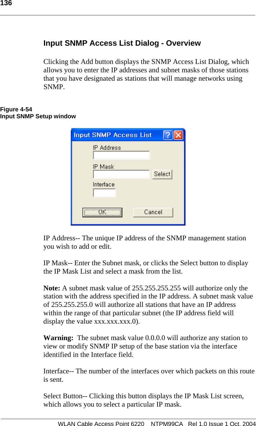  136   Input SNMP Access List Dialog - Overview  Clicking the Add button displays the SNMP Access List Dialog, which allows you to enter the IP addresses and subnet masks of those stations that you have designated as stations that will manage networks using SNMP.   Figure 4-54 Input SNMP Setup window    IP Address-- The unique IP address of the SNMP management station you wish to add or edit.  IP Mask-- Enter the Subnet mask, or clicks the Select button to display the IP Mask List and select a mask from the list.  Note: A subnet mask value of 255.255.255.255 will authorize only the station with the address specified in the IP address. A subnet mask value of 255.255.255.0 will authorize all stations that have an IP address within the range of that particular subnet (the IP address field will display the value xxx.xxx.xxx.0).   Warning:  The subnet mask value 0.0.0.0 will authorize any station to view or modify SNMP IP setup of the base station via the interface identified in the Interface field.  Interface-- The number of the interfaces over which packets on this route is sent.  Select Button-- Clicking this button displays the IP Mask List screen, which allows you to select a particular IP mask. WLAN Cable Access Point 6220    NTPM99CA   Rel 1.0 Issue 1 Oct. 2004