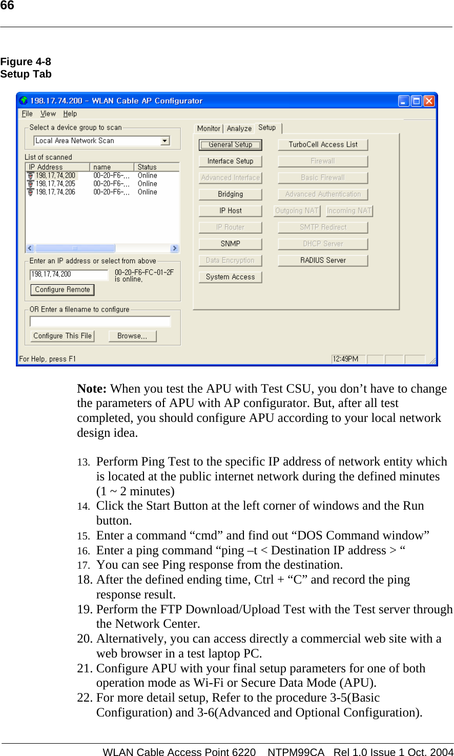   66   Figure 4-8 Setup Tab     Note: When you test the APU with Test CSU, you don’t have to change the parameters of APU with AP configurator. But, after all test completed, you should configure APU according to your local network design idea.    13. Perform Ping Test to the specific IP address of network entity which is located at the public internet network during the defined minutes  (1 ~ 2 minutes)  14. Click the Start Button at the left corner of windows and the Run button.  15. Enter a command “cmd” and find out “DOS Command window” 16. Enter a ping command “ping –t &lt; Destination IP address &gt; “  17. You can see Ping response from the destination. 18. After the defined ending time, Ctrl + “C” and record the ping response result. 19. Perform the FTP Download/Upload Test with the Test server through the Network Center. 20. Alternatively, you can access directly a commercial web site with a web browser in a test laptop PC.  21. Configure APU with your final setup parameters for one of both operation mode as Wi-Fi or Secure Data Mode (APU). 22. For more detail setup, Refer to the procedure 3-5(Basic Configuration) and 3-6(Advanced and Optional Configuration).  WLAN Cable Access Point 6220    NTPM99CA   Rel 1.0 Issue 1 Oct. 2004