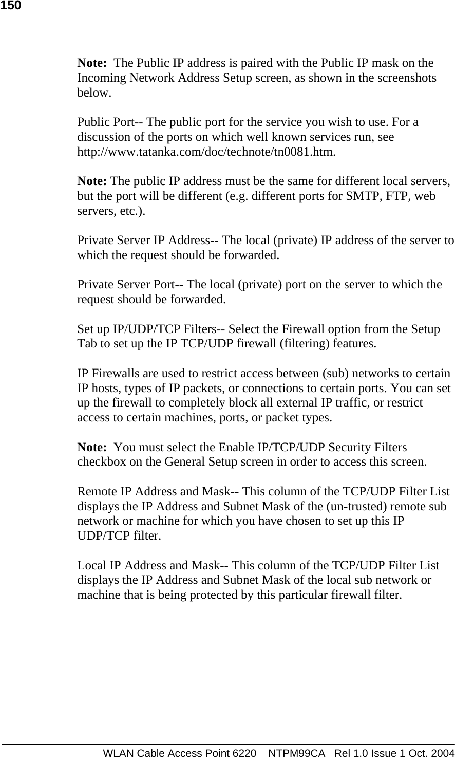   150   Note:  The Public IP address is paired with the Public IP mask on the Incoming Network Address Setup screen, as shown in the screenshots below.  Public Port-- The public port for the service you wish to use. For a discussion of the ports on which well known services run, see http://www.tatanka.com/doc/technote/tn0081.htm.  Note: The public IP address must be the same for different local servers, but the port will be different (e.g. different ports for SMTP, FTP, web servers, etc.).  Private Server IP Address-- The local (private) IP address of the server to which the request should be forwarded.  Private Server Port-- The local (private) port on the server to which the request should be forwarded.  Set up IP/UDP/TCP Filters-- Select the Firewall option from the Setup Tab to set up the IP TCP/UDP firewall (filtering) features.  IP Firewalls are used to restrict access between (sub) networks to certain IP hosts, types of IP packets, or connections to certain ports. You can set up the firewall to completely block all external IP traffic, or restrict access to certain machines, ports, or packet types.   Note:  You must select the Enable IP/TCP/UDP Security Filters checkbox on the General Setup screen in order to access this screen.  Remote IP Address and Mask-- This column of the TCP/UDP Filter List displays the IP Address and Subnet Mask of the (un-trusted) remote sub network or machine for which you have chosen to set up this IP UDP/TCP filter.  Local IP Address and Mask-- This column of the TCP/UDP Filter List displays the IP Address and Subnet Mask of the local sub network or machine that is being protected by this particular firewall filter.  WLAN Cable Access Point 6220    NTPM99CA   Rel 1.0 Issue 1 Oct. 2004
