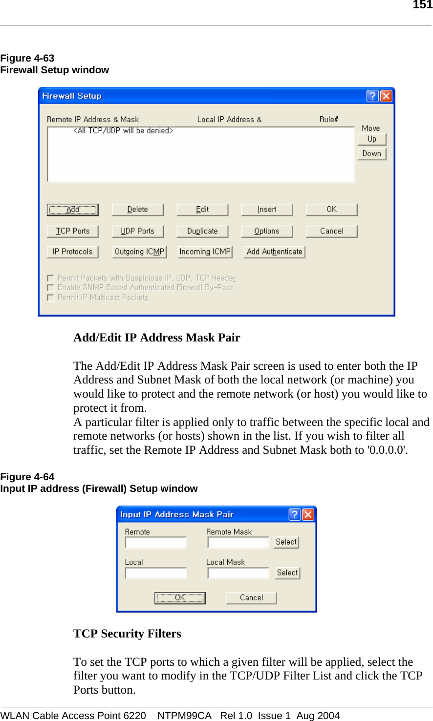   151  Figure 4-63 Firewall Setup window    Add/Edit IP Address Mask Pair   The Add/Edit IP Address Mask Pair screen is used to enter both the IP Address and Subnet Mask of both the local network (or machine) you would like to protect and the remote network (or host) you would like to protect it from. A particular filter is applied only to traffic between the specific local and remote networks (or hosts) shown in the list. If you wish to filter all traffic, set the Remote IP Address and Subnet Mask both to &apos;0.0.0.0&apos;.  Figure 4-64 Input IP address (Firewall) Setup window    TCP Security Filters   To set the TCP ports to which a given filter will be applied, select the  filter you want to modify in the TCP/UDP Filter List and click the TCP Ports button. WLAN Cable Access Point 6220    NTPM99CA   Rel 1.0  Issue 1  Aug 2004 
