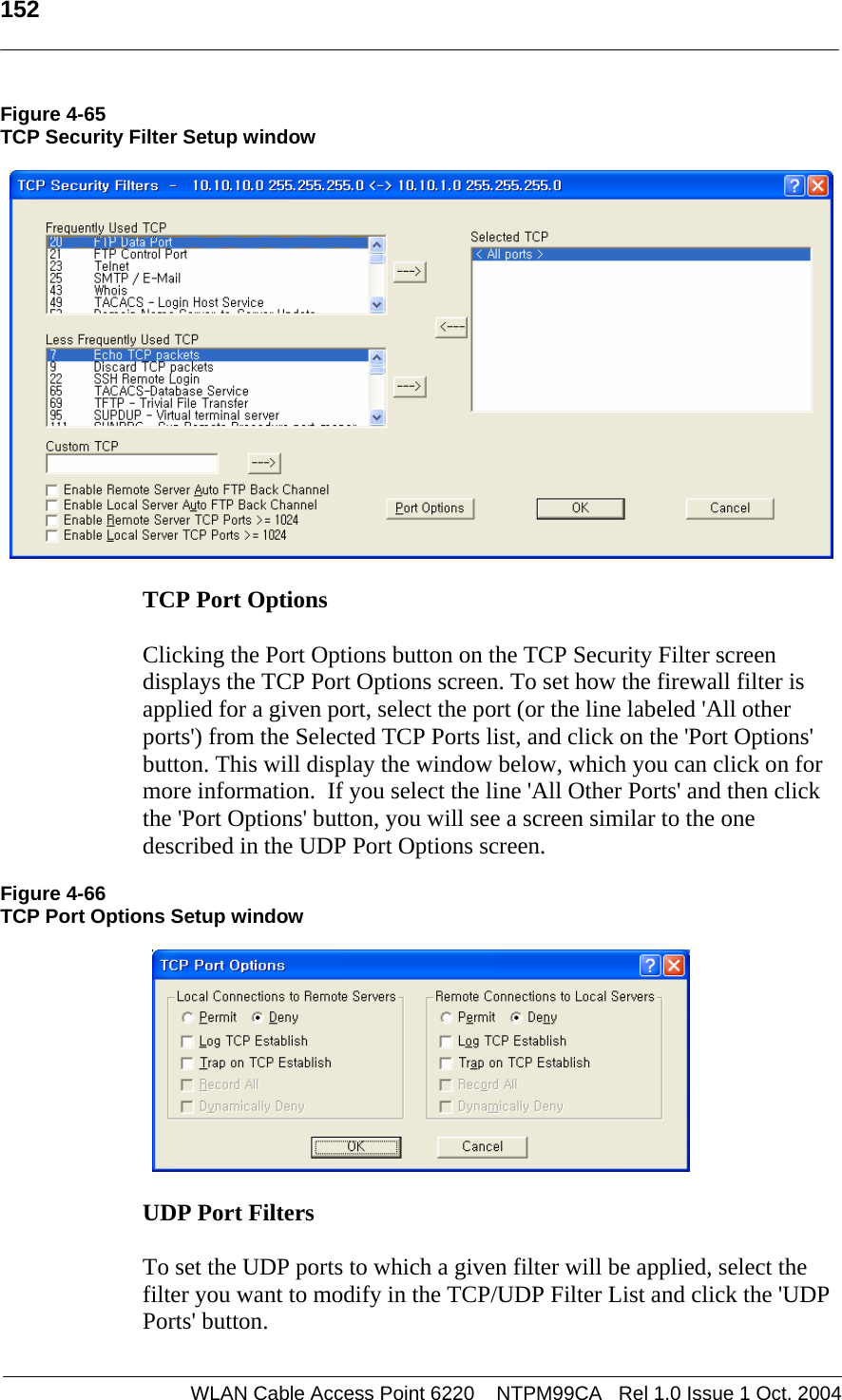   152   Figure 4-65 TCP Security Filter Setup window    TCP Port Options   Clicking the Port Options button on the TCP Security Filter screen displays the TCP Port Options screen. To set how the firewall filter is applied for a given port, select the port (or the line labeled &apos;All other ports&apos;) from the Selected TCP Ports list, and click on the &apos;Port Options&apos; button. This will display the window below, which you can click on for more information.  If you select the line &apos;All Other Ports&apos; and then click the &apos;Port Options&apos; button, you will see a screen similar to the one described in the UDP Port Options screen.  Figure 4-66 TCP Port Options Setup window    UDP Port Filters   To set the UDP ports to which a given filter will be applied, select the filter you want to modify in the TCP/UDP Filter List and click the &apos;UDP Ports&apos; button.   WLAN Cable Access Point 6220    NTPM99CA   Rel 1.0 Issue 1 Oct. 2004