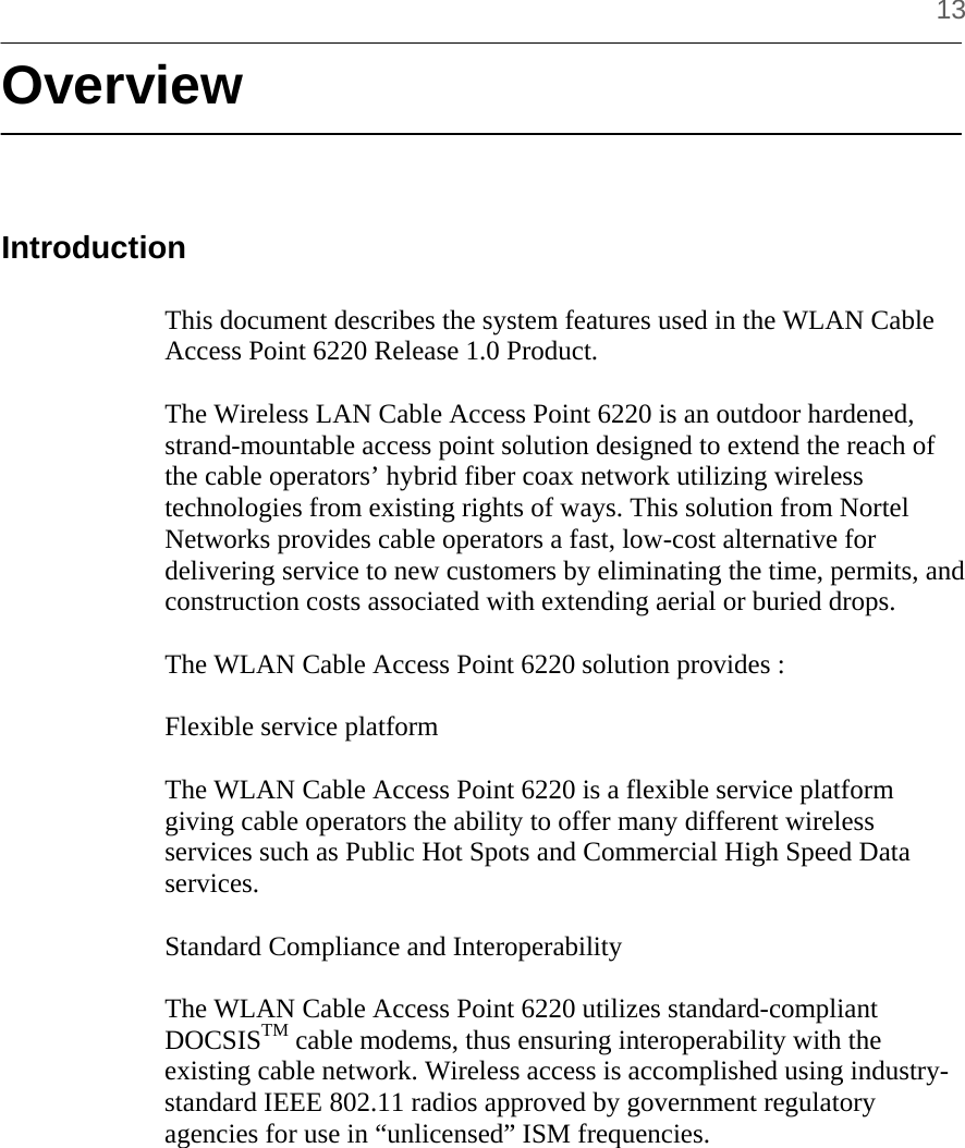     13 Overview   Introduction  This document describes the system features used in the WLAN Cable Access Point 6220 Release 1.0 Product.  The Wireless LAN Cable Access Point 6220 is an outdoor hardened, strand-mountable access point solution designed to extend the reach of the cable operators’ hybrid fiber coax network utilizing wireless technologies from existing rights of ways. This solution from Nortel Networks provides cable operators a fast, low-cost alternative for delivering service to new customers by eliminating the time, permits, and construction costs associated with extending aerial or buried drops.  The WLAN Cable Access Point 6220 solution provides :  Flexible service platform  The WLAN Cable Access Point 6220 is a flexible service platform giving cable operators the ability to offer many different wireless services such as Public Hot Spots and Commercial High Speed Data services.  Standard Compliance and Interoperability  The WLAN Cable Access Point 6220 utilizes standard-compliant DOCSISTM cable modems, thus ensuring interoperability with the existing cable network. Wireless access is accomplished using industry-standard IEEE 802.11 radios approved by government regulatory agencies for use in “unlicensed” ISM frequencies.  