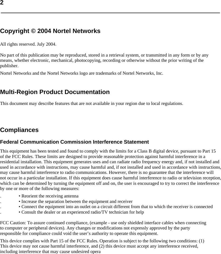   2    Copyright © 2004 Nortel Networks  All rights reserved. July 2004.  No part of this publication may be reproduced, stored in a retrieval system, or transmitted in any form or by any means, whether electronic, mechanical, photocopying, recording or otherwise without the prior writing of the publisher.  Nortel Networks and the Nortel Networks logo are trademarks of Nortel Networks, Inc.   Multi-Region Product Documentation  This document may describe features that are not available in your region due to local regulations.    Compliances  Federal Communication Commission Interference Statement  This equipment has been tested and found to comply with the limits for a Class B digital device, pursuant to Part 15 of the FCC Rules. These limits are designed to provide reasonable protection against harmful interference in a residential installation. This equipment generates uses and can radiate radio frequency energy and, if not installed and used in accordance with instructions, may cause harmful and, if not installed and used in accordance with instructions, may cause harmful interference to radio communications. However, there is no guarantee that the interference will not occur in a particular installation. If this equipment does cause harmful interference to radio or television reception, which can be determined by turning the equipment off and on, the user is encouraged to try to correct the interference by one or more of the following measures:  . • Reorient the receiving antenna  . • Increase the separation between the equipment and receiver  . • Connect the equipment into an outlet on a circuit different from that to which the receiver is connected  . • Consult the dealer or an experienced radio/TV technician for help   FCC Caution: To assure continued compliance, (example - use only shielded interface cables when connecting to computer or peripheral devices). Any changes or modifications not expressly approved by the party responsible for compliance could void the user’s authority to operate this equipment.  This device complies with Part 15 of the FCC Rules. Operation is subject to the following two conditions: (1) This device may not cause harmful interference, and (2) this device must accept any interference received, including interference that may cause undesired opera