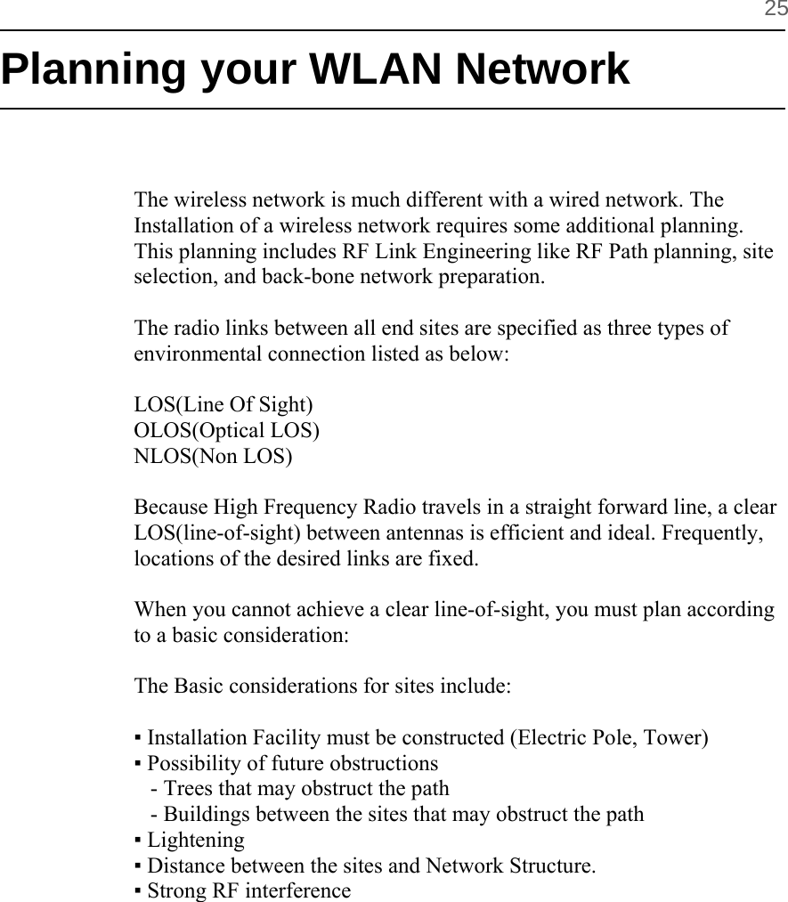        25 Planning your WLAN Network   The wireless network is much different with a wired network. The  Installation of a wireless network requires some additional planning. This planning includes RF Link Engineering like RF Path planning, site selection, and back-bone network preparation.  The radio links between all end sites are specified as three types of environmental connection listed as below:  LOS(Line Of Sight) OLOS(Optical LOS) NLOS(Non LOS)  Because High Frequency Radio travels in a straight forward line, a clear LOS(line-of-sight) between antennas is efficient and ideal. Frequently, locations of the desired links are fixed.   When you cannot achieve a clear line-of-sight, you must plan according to a basic consideration:  The Basic considerations for sites include:   ▪ Installation Facility must be constructed (Electric Pole, Tower)  ▪ Possibility of future obstructions     - Trees that may obstruct the path    - Buildings between the sites that may obstruct the path ▪ Lightening  ▪ Distance between the sites and Network Structure.  ▪ Strong RF interference       