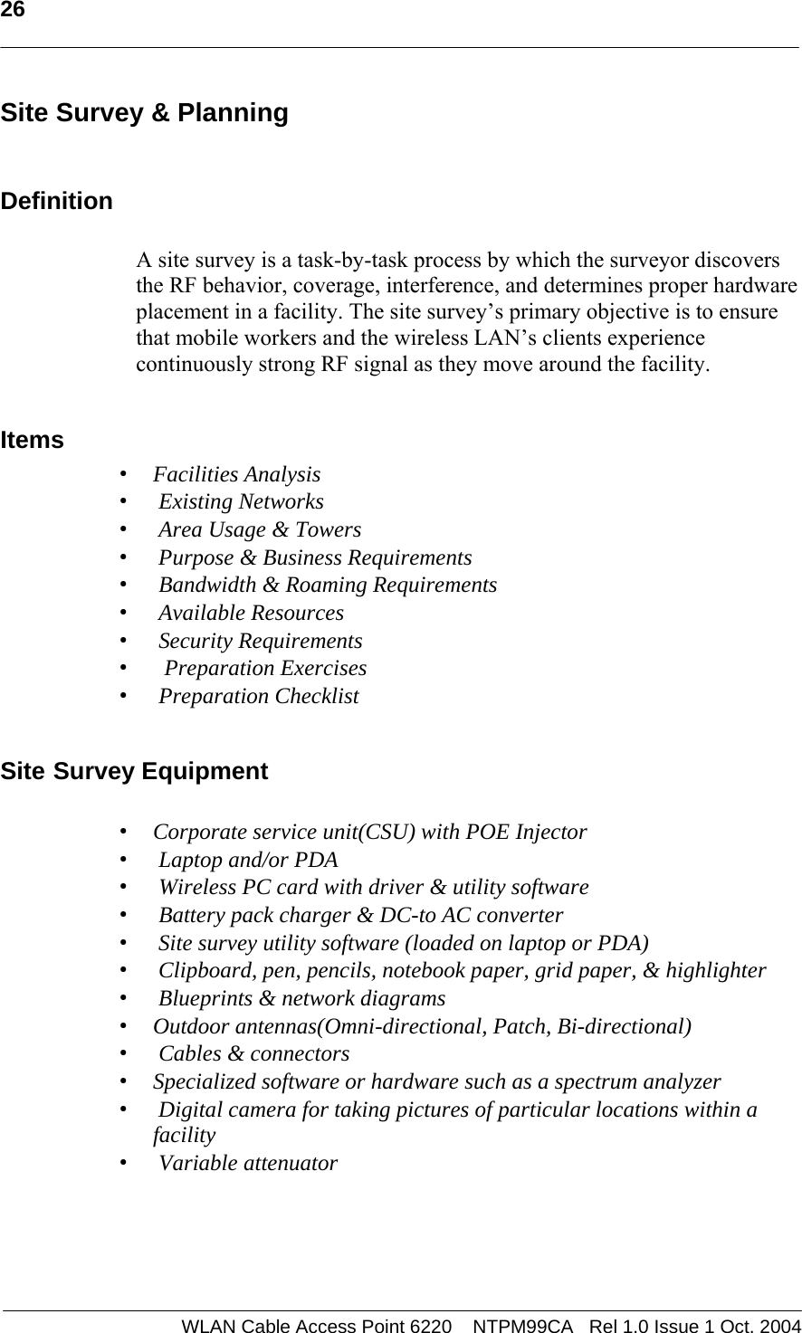   26   Site Survey &amp; Planning  Definition  A site survey is a task-by-task process by which the surveyor discovers the RF behavior, coverage, interference, and determines proper hardware placement in a facility. The site survey’s primary objective is to ensure that mobile workers and the wireless LAN’s clients experience continuously strong RF signal as they move around the facility.   Items  • Facilities Analysis •  Existing Networks •  Area Usage &amp; Towers •  Purpose &amp; Business Requirements •  Bandwidth &amp; Roaming Requirements •  Available Resources •  Security Requirements •   Preparation Exercises •  Preparation Checklist  Site Survey Equipment  • Corporate service unit(CSU) with POE Injector •  Laptop and/or PDA •  Wireless PC card with driver &amp; utility software •  Battery pack charger &amp; DC-to AC converter •  Site survey utility software (loaded on laptop or PDA) •  Clipboard, pen, pencils, notebook paper, grid paper, &amp; highlighter •  Blueprints &amp; network diagrams • Outdoor antennas(Omni-directional, Patch, Bi-directional) •  Cables &amp; connectors • Specialized software or hardware such as a spectrum analyzer •  Digital camera for taking pictures of particular locations within a facility •  Variable attenuator     WLAN Cable Access Point 6220    NTPM99CA   Rel 1.0 Issue 1 Oct. 2004
