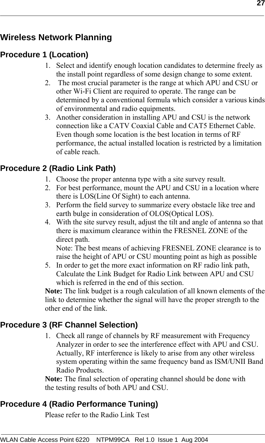   27  Wireless Network Planning  Procedure 1 (Location) 1. Select and identify enough location candidates to determine freely as the install point regardless of some design change to some extent. 2.  The most crucial parameter is the range at which APU and CSU or other Wi-Fi Client are required to operate. The range can be determined by a conventional formula which consider a various kinds of environmental and radio equipments. 3. Another consideration in installing APU and CSU is the network connection like a CATV Coaxial Cable and CAT5 Ethernet Cable.  Even though some location is the best location in terms of RF performance, the actual installed location is restricted by a limitation of cable reach. Procedure 2 (Radio Link Path) 1. Choose the proper antenna type with a site survey result. 2. For best performance, mount the APU and CSU in a location where there is LOS(Line Of Sight) to each antenna.  3. Perform the field survey to summarize every obstacle like tree and earth bulge in consideration of OLOS(Optical LOS).  4. With the site survey result, adjust the tilt and angle of antenna so that there is maximum clearance within the FRESNEL ZONE of the direct path.  Note: The best means of achieving FRESNEL ZONE clearance is to raise the height of APU or CSU mounting point as high as possible 5. In order to get the more exact information on RF radio link path, Calculate the Link Budget for Radio Link between APU and CSU which is referred in the end of this section. Note: The link budget is a rough calculation of all known elements of the link to determine whether the signal will have the proper strength to the other end of the link.  Procedure 3 (RF Channel Selection) 1. Check all range of channels by RF measurement with Frequency Analyzer in order to see the interference effect with APU and CSU. Actually, RF interference is likely to arise from any other wireless system operating within the same frequency band as ISM/UNII Band Radio Products.  Note: The final selection of operating channel should be done with the testing results of both APU and CSU. Procedure 4 (Radio Performance Tuning) Please refer to the Radio Link Test WLAN Cable Access Point 6220    NTPM99CA   Rel 1.0  Issue 1  Aug 2004 