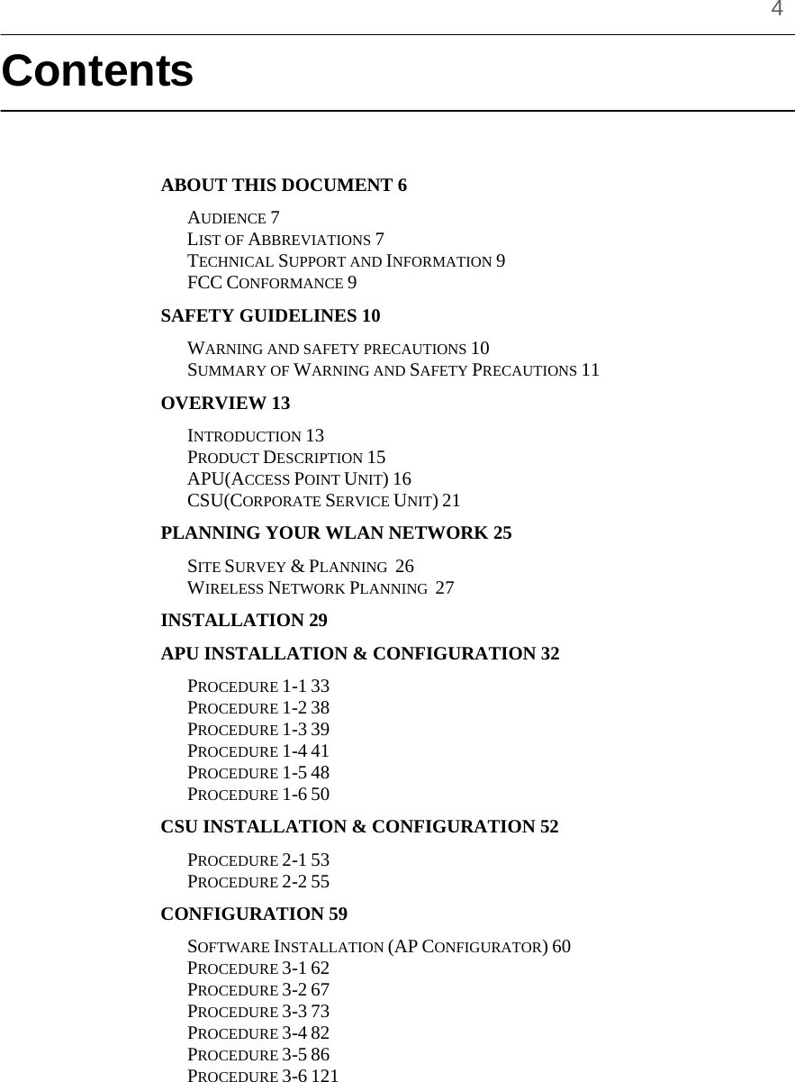    4 Contents   ABOUT THIS DOCUMENT 6 AUDIENCE 7 LIST OF ABBREVIATIONS 7 TECHNICAL SUPPORT AND INFORMATION 9 FCC CONFORMANCE 9 SAFETY GUIDELINES 10 WARNING AND SAFETY PRECAUTIONS 10 SUMMARY OF WARNING AND SAFETY PRECAUTIONS 11 OVERVIEW 13 INTRODUCTION 13 PRODUCT DESCRIPTION 15 APU(ACCESS POINT UNIT) 16 CSU(CORPORATE SERVICE UNIT) 21 PLANNING YOUR WLAN NETWORK 25 SITE SURVEY &amp; PLANNING  26  WIRELESS NETWORK PLANNING  27  INSTALLATION 29  APU INSTALLATION &amp; CONFIGURATION 32  PROCEDURE 1-1 33  PROCEDURE 1-2 38  PROCEDURE 1-3 39  PROCEDURE 1-4 41  PROCEDURE 1-5 48 PROCEDURE 1-6 50 CSU INSTALLATION &amp; CONFIGURATION 52  PROCEDURE 2-1 53  PROCEDURE 2-2 55  CONFIGURATION 59  SOFTWARE INSTALLATION (AP CONFIGURATOR) 60  PROCEDURE 3-1 62  PROCEDURE 3-2 67  PROCEDURE 3-3 73  PROCEDURE 3-4 82  PROCEDURE 3-5 86  PROCEDURE 3-6 121 