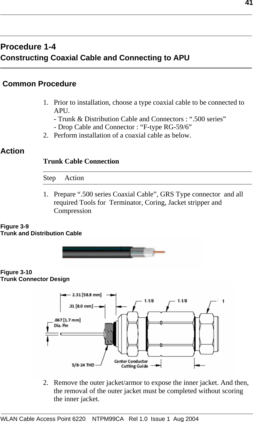   41   Procedure 1-4 Constructing Coaxial Cable and Connecting to APU   Common Procedure  1. Prior to installation, choose a type coaxial cable to be connected to APU. - Trunk &amp; Distribution Cable and Connectors : “.500 series” - Drop Cable and Connector : “F-type RG-59/6” 2. Perform installation of a coaxial cable as below. Action Trunk Cable Connection   Step Action  1. Prepare “.500 series Coaxial Cable”, GRS Type connector  and all required Tools for  Terminator, Coring, Jacket stripper and Compression   Figure 3-9 Trunk and Distribution Cable  Figure 3-10 Trunk Connector Design  2. Remove the outer jacket/armor to expose the inner jacket. And then, the removal of the outer jacket must be completed without scoring the inner jacket. WLAN Cable Access Point 6220    NTPM99CA   Rel 1.0  Issue 1  Aug 2004 