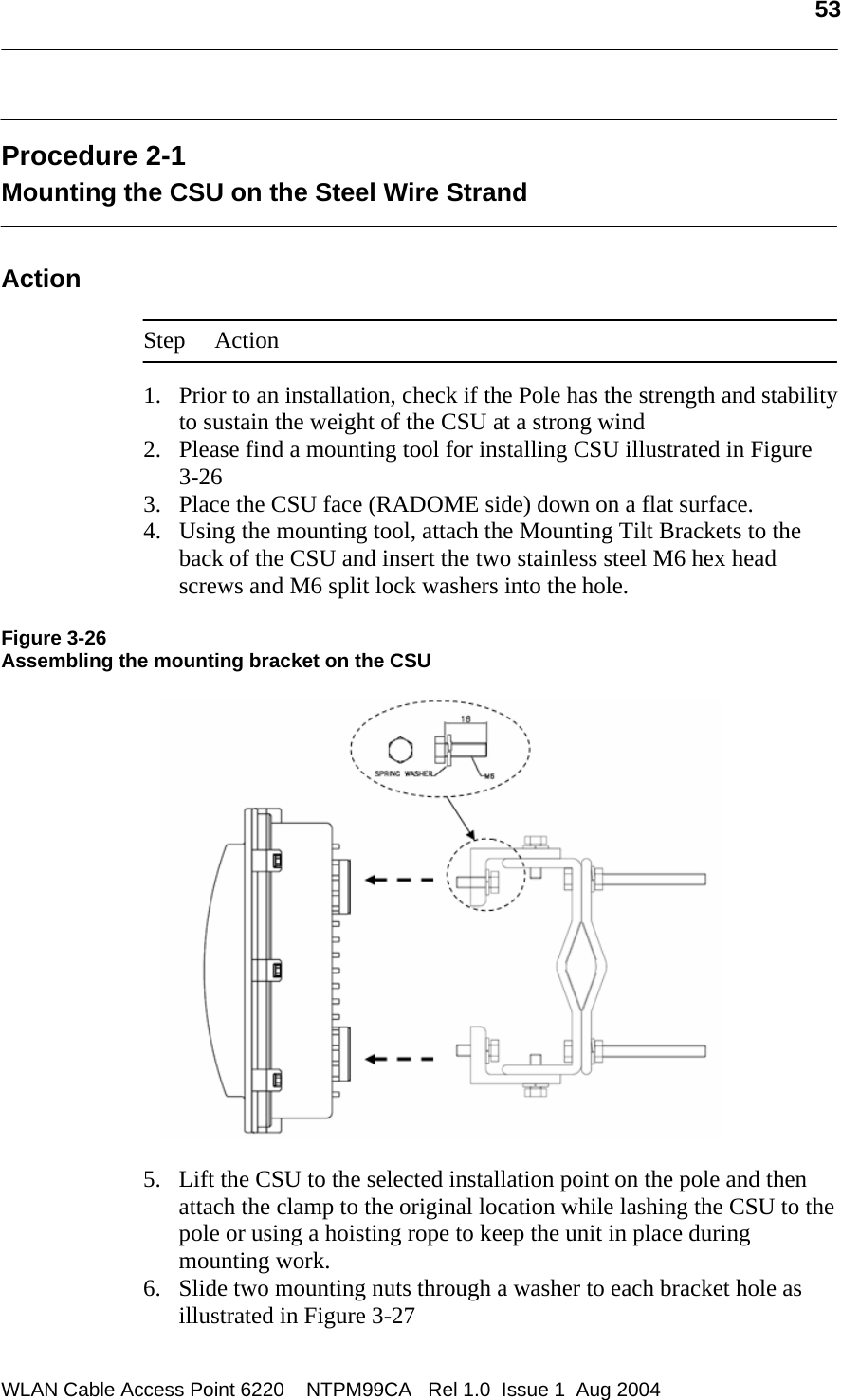   53   Procedure 2-1 Mounting the CSU on the Steel Wire Strand  Action  Step Action  1. Prior to an installation, check if the Pole has the strength and stability to sustain the weight of the CSU at a strong wind 2. Please find a mounting tool for installing CSU illustrated in Figure  3-26 3. Place the CSU face (RADOME side) down on a flat surface.  4. Using the mounting tool, attach the Mounting Tilt Brackets to the back of the CSU and insert the two stainless steel M6 hex head screws and M6 split lock washers into the hole.  Figure 3-26 Assembling the mounting bracket on the CSU    5. Lift the CSU to the selected installation point on the pole and then attach the clamp to the original location while lashing the CSU to the pole or using a hoisting rope to keep the unit in place during mounting work.  6. Slide two mounting nuts through a washer to each bracket hole as illustrated in Figure 3-27 WLAN Cable Access Point 6220    NTPM99CA   Rel 1.0  Issue 1  Aug 2004 