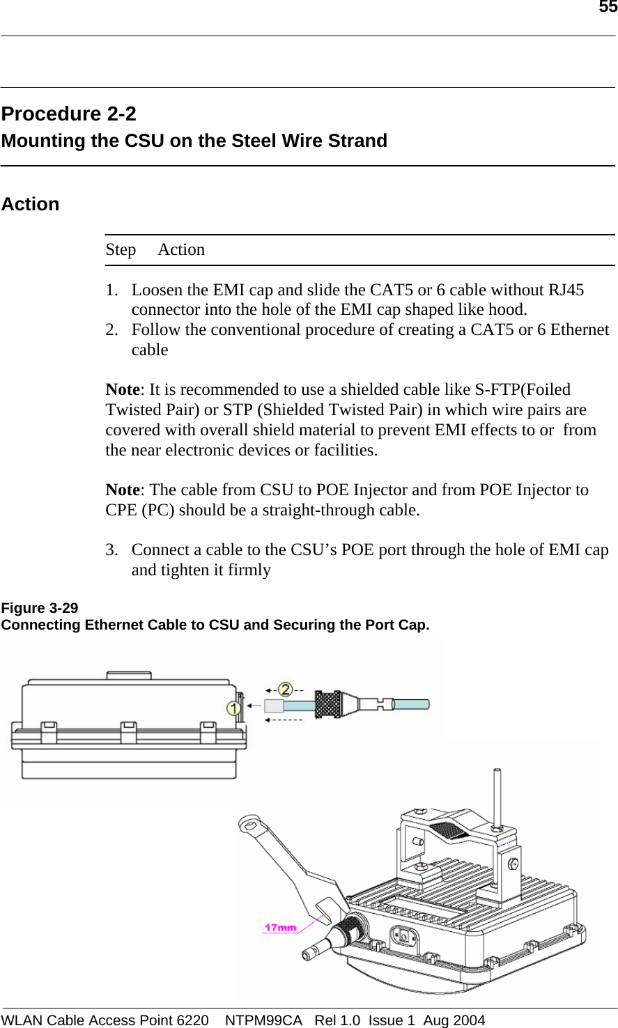   55   Procedure 2-2 Mounting the CSU on the Steel Wire Strand  Action  Step Action  1. Loosen the EMI cap and slide the CAT5 or 6 cable without RJ45 connector into the hole of the EMI cap shaped like hood. 2. Follow the conventional procedure of creating a CAT5 or 6 Ethernet cable   Note: It is recommended to use a shielded cable like S-FTP(Foiled Twisted Pair) or STP (Shielded Twisted Pair) in which wire pairs are covered with overall shield material to prevent EMI effects to or  from the near electronic devices or facilities.    Note: The cable from CSU to POE Injector and from POE Injector to CPE (PC) should be a straight-through cable.   3. Connect a cable to the CSU’s POE port through the hole of EMI cap and tighten it firmly  Figure 3-29 Connecting Ethernet Cable to CSU and Securing the Port Cap.            WLAN Cable Access Point 6220    NTPM99CA   Rel 1.0  Issue 1  Aug 2004 